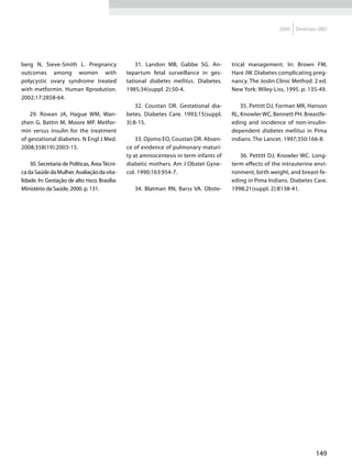 2009   Diretrizes SBD




berg N, Sieve-Smith L. Pregnancy                    31. Landon MB, Gabbe SG. An-         trical management. In: Brown FM,
outcomes among women with                       tepartum fetal surveillance in ges-      Hare JW. Diabetes complicating preg-
polycystic ovary syndrome treated               tational diabetes mellitus. Diabetes.    nancy. The Joslin Clinic Method. 2 ed.
with metformin. Human Rprodution.               1985;34(suppl. 2):50-4.                  New York: Wiley-Liss, 1995. p. 135-49.
2002;17:2858-64.
                                                    32. Coustan DR. Gestational dia-         35. Pettitt DJ, Forman MR, Hanson
    29. Rowan JA, Hague WM, Wan-                betes. Diabetes Care. 1993;15(suppl.     RL, Knowler WC, Bennett PH. Breastfe-
zhen G, Battin M, Moore MP. Metfor-             3):8-15.                                 eding and incidence of non-insulin-
min versus insulin for the treatment                                                     dependent diabetes mellitus in Pima
of gestational diabetes. N Engl J Med.              33. Ojomo EO, Coustan DR. Absen-     indians. The Lancet. 1997;350:166-8.
2008;358(19):2003-15.                           ce of evidence of pulmonary maturi-
                                                ty at amniocentesis in term infants of      36. Pettitt DJ, Knowler WC. Long-
    30. Secretaria de Políticas, Área Técni-    diabetic mothers. Am J Obstet Gyne-      term effects of the intrauterine envi-
ca da Saúde da Mulher. Avaliação da vita-       col. 1990;163:954-7.                     ronment, birth weight, and breast-fe-
lidade. In: Gestação de alto risco. Brasília:                                            eding in Pima Indians. Diabetes Care.
Ministério da Saúde, 2000. p. 131.                 34. Blatman RN, Barss VA. Obste-      1998;21(suppl. 2):B138-41.




                                                                                                                           149
 