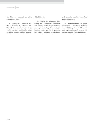 Diretrizes SBD 2009




role of incretin therapies. Drugs Aging.   1985;34:222-34.                          zed, controlled trial. Ann Intern Med.
2008;25(11):913-25.                                                                 2003;138(12):952-9.
                                              49.	 Fritsche A, Schweitzer MA,
    48.	 Garvey WT, Olefsky JM, Gri-       Haring HU. Glimepiride combined              50.	 Wolffenbuttel BH, Sels JP, Ron-
ffin J, Hamman RF, Kolterman OG.           with morning insulin glargine bedtime    das-Colbers GJ, Menheere PP, Kruse-
The effect of insulin treatment on         neutral protamine Hagedorn insulin, or   man ACN. Comparison of different in-
insulin secretion and insulin action       bedtime insulin glargine in patients     sulin regimens in elderly patients with
in type II diabetes mellitus. Diabetes.    with type 2 diabetes. A randomi-         NIDDM. Diabetes Care. 1996; 1326-32.




158
 