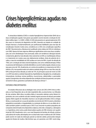 2009   Diretrizes SBD




Crises hiperglicêmicas agudas no
diabetes mellitus
    A cetoacidose diabética (CAD) e o estado hiperglicêmico hiperosmolar (EHH) são as
duas complicações agudas mais graves que podem ocorrer durante a evolução do dia-
betes mellitus tipos 1 e 2 (DM1 e DM2). A CAD está presente em aproximadamente 25%
dos casos no momento do diagnóstico do DM1, devendo ser tratada em unidade de
terapia intensiva e, fundamentalmente, por profissionais habilitados para esse tipo de
complicação. Durante muitos anos, considerou-se a CAD uma complicação específica
do DM1. Recentemente, a literatura tem publicado vários relatos de CAD em indivíduos
com DM2. Apesar de haver algumas diferenças significativas entre essas duas complica-
ções, tais como desidratação mais acentuada, sódio com tendência à elevação durante
o tratamento, glicemia mais elevada e leve cetonemia no EHH, as manifestações clínicas
e o tratamento em muitos casos são relativamente similares. Antes do advento da in-
sulina, a taxa de mortalidade da CAD oscilava em torno de 90%. A partir da década de
1950, com a evolução de todo arsenal tarapêutico, tais como antibioticoterapia, ênfase
no processo de hidratação e controle eletrolítico e uso de insulina regular, reduziu-se essa
taxa para cerca de 10%. Atualmente, em centros de excelência no tratamento da CAD, é
inferior a 5%, mas quando evolui com edema cerebral, atinge 30% ou mais. Nos casos de
EHH, ainda permanece elevada, ao redor de 15%. As principais causas de morte na CAD
e no EHH são edema cerebral, hipocalemia, hipofosfatemia, hipoglicemia, complicações
intracerebrais, trombose venosa periférica, mucormicose, rabdomiólise e pancreatite
aguda. O prognóstico de ambas depende das condições de base do paciente, com piora
sensível em idosos, gestantes e portadores de doenças crônicas1-9.

Fatores precipitantes

      Os estados infecciosos são as etiologias mais comuns de CAD e EHH. Entre as infec-
ções, as mais frequentes são as do trato respiratório alto, as pneumonias e as infecções
de vias urinárias. Além disso, na prática diária, é necessário valorizar outros fatores im-
portantes, tais como acidente vascular cerebral, ingesta excessiva de álcool, pancreatite
aguda, infarto agudo do miocárdio, traumas e uso de glicocorticoides. Entre as drogas
ilícitas, a cocaína pode ser a causa de episódios recorrentes de CAD. Em jovens, distúrbios
psiquiátricos associados a irregularidades na condução da dieta ou no uso diário de in-
sulina também podem contribuir para a CAD. O uso crescente na prática psiquiátrica de
compostos denominados de antipsicóticos atípicos, entre eles a clozapina, a olanzapina
e a risperidona, entre outros, pode desencadear quadros de DM, inclusive com quadro
inicial de CAD. Atualmente, com o uso mais frequente de bombas de infusão contínua
subcutânea de insulina ultrarrápida, tem-se observado maior incidência de CAD. Tal fato
pode ocorrer em razão da obstrução parcial ou total do cateter, provocando redução
aguda de infusão de insulina. Vale lembrar que, em pacientes com DM1 recém-diag-

                                                                                                               159
 