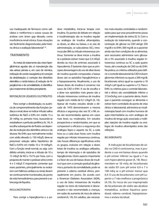 2009    Diretrizes SBD




uso inadequado de fármacos como sali-            dose metabólica, inicia-se terapia com        rios mais estudos controlados e randomi-
cilatos e metformina e outras causas de          insulina. Os pontos de debate em relação      zados para que esse procedimento possa
acidose com ânion gap elevado, como              à insulinoterapia são se insulina regular     ser implementado de rotina (D, 5). Com a
insuficiência renal crônica. Essas situações     ou análogos de insulina ultrarrápidos,        evolução do tratamento, quando a con-
são facilmente diagnosticadas pela histó-        as doses, se altas ou baixas, e as vias de    centração de glicose na CAD atingir 250
ria clínica e avaliação laboratorial1, 24.       administração, se subcutânea (SC), intra-     mg/dl e no EHH, 300 mg/dl, se o paciente
                                                 muscular (IM) ou infusão intravenosa con-     ainda não tiver condições de se alimentar,
Tratamento                                       tínua. Somente se deve iniciar a insulina     será necessário administrar soro glicosa-
                                                 se o potássio estiver maior que 3,3 mEq/l,    do a 5% associado à insulina regular in-
    As metas do tratamento das crises hiper-     devido ao risco de arritmias associado à      travenosa contínua ou SC a cada quatro
glicêmicas agudas são: a) manutenção das         hipocalemia. É bastante claro que as prin-    horas, até a resolução da CAD ou do EHH.
vias aéreas pérvias e, em caso de vômitos,       cipais desvantagens do uso de altas doses     Na prática, os critérios utilizados para defi-
indicação de sonda nasogástrica; b) correção     de insulina quando comparadas a baixas        nir o controle laboratorial da CAD incluem
da desidratação; c) correção dos distúrbios      doses são os episódios hipoglicêmicos e       glicemias inferiores ou iguais a 200 mg/dl,
eletrolítico e ácido-básico; d) redução da hi-   a hipopotassemia. Atualmente, o uso de        bicarbonato sérico igual ou superior a 18
perglicemia e da osmolalidade; e) identifica-    baixas doses de insulina é consenso nos       mEq/l e pH igual ou superior a 7,3. Para o
ção e tratamento do fator precipitante.          casos de CAD e EHH. A via de escolha e        EHH, os critérios para o controle laborato-
                                                 a dose nos episódios mais graves são a        rial e clínico são osmolalidade inferior a
Reposição de líquidos e eletrólitos              infusão intravenosa contínua de insulina      315mOs/kg com o paciente alerta. Assim
                                                 regular com média de 0,1 U/kg/h (A, 1A).      que o paciente conseguir se alimentar e
    Para corrigir a desidratação, na ausên-      Apesar de muitos estudos desde a dé-          estiver bem controlado do ponto de vista
cia de comprometimento das funções car-          cada de 1970 demonstrarem a mesma             clínico e laboratorial, administra-se insuli-
díaca e renal, deve-se indicar infusão salina    eficácia e segurança das vias SC e IM, es-    noterapia basal com insulina humana de
isotônica de NaCl a 0,9% em média 15 a           tas são recomendadas apenas em casos          ação intermediária ou com análogos de
20 ml/kg na primeira hora, buscando-se           mais leves ou moderados. Em estudos           insulina de longa ação associada a múlti-
restabelecer a perfusão periférica (A, 1A). A    prospectivos e randomizados, em que se        plas injeções de insulina regular ou aná-
escolha subsequente de fluidos vai depen-        compararam a eficácia e a segurança dos       logos de insulina ultrarrápidos antes das
der da evolução dos eletrólitos séricos e da     análogos lispro e asparte via SC, a cada      refeições.
diurese. No EHH, que normalmente evolui          hora ou a cada duas horas com insulina
com sódio elevado (≥ 150 mEq/l), deve-se         regular por infusão intravenosa contínua,     Bicarbonato
prescrever solução salina hipotônica de          não houve diferenças significativas entre
NaCl a 0,45% em média 10 a 14 ml/kg/h.           os grupos, inclusive em relação a doses           A indicação de bicarbonato de só-
Com a função renal normal, ou seja, com          totais de insulina ou análogos utilizados,    dio na CAD é controversa, mas é pru-
débito urinário, inicia-se a infusão de 10 a     tempo de internação e de episódios de         dente o uso em baixas doses quando
15 mEq/l de KCl a 19,1% por hora, com a          hipoglicemias. Outro aspecto importante       o pH estiver inferior ou igual a 7 ou
proposta de manter o potássio sérico entre       e a favor do uso de baixas doses de insuli-   com hipercalemia grave (A, 1B). Reco-
4 e 5 mEq/l. É importante comentar que           na é que com a correção gradual da glice-     mendam-se 50 mEq de bicarbonato
esses pacientes, principalmente se evoluí-       mia e, portanto da osmolalidade, pode-se      de sódio EV com pH entre 6,9 e 7 e
rem com falência cardíaca ou renal, devem        prevenir o edema cerebral clínico, prin-      100 mEq se o pH estiver menor que
ser continuamente monitorados, do ponto          cipalmente em jovens. De acordo com           6,9. O uso de bicarbonato com pH su-
de vista hemodinâmico, para prevenir a so-       a American Diabetes Association (ADA),        perior a 7 não melhora o prognóstico
brecarga de líquidos.                            o uso de bolus intravenoso de insulina        (A,1A). Os riscos do uso inapropriado
                                                 regular no início do tratamento é desne-      de bicarbonato de sódio são alcalose
Insulinoterapia                                  cessário e não recomendado a crianças,        metabólica, acidose liquórica para-
                                                 em razão do aumento de risco de edema         doxal, edema cerebral, hipopotasse-
    Para corrigir a hiperglicemia e a aci-       cerebral (A, 1A). Em adultos, são necessá-    mia e anóxia tecidual.

                                                                                                                                       161
 