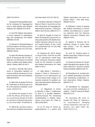 Diretrizes SBD 2009




2007;51/9:1434-47.                         Arch Intern Med. 1977;137:1367-76.             diabetic ketoacidosis and acute res-
                                                                                          piratory failure. J Chin Med Assoc.
    20. Kitabchi AE, Murphy MB, Umpier-       28. De Beer K, Michael S, Thacker M,        2004;67(7):355-9.
rez GE, Kreisberg RA. Hyperglycemic        Wynne E, Pattni C, Gomm M, et al. Dia-
crises in adult patients with diabetes.    betic ketoacidosis and hyperglycemic               34. Wolfsdorf J, Glaser N, Sperling
Diabetes Care. 2006;29(12):2739-48.        hyperosmolar syndrome – Clinical gui-          MA. Diabetic ketoacidosis in infants,
                                           delines. Nurs Crit Care. 2008;13(1):5-11.      children, and adolescents. A consen-
   21. Koul PB. Diabetic ketoacidosis:                                                    sus statement from the American
a current appraisal of pathophysio-            29. Bull SV, Douglas IS, Foster M,         Diabetes Association. Diabetes Care.
logy and management. Clin Pediatr.         Albert RK. Mandatory protocol for tre-         2006;29:1150-9.
2009;48(2):135-44.                         ating adult patients with diabetic keto-
                                           acidosis decreases intensive care unit            35. Sabatini S, Kurtzmsn NA. Bi-
    22. Edwards SL. Pathophysiology of     and hospital lengths of stay: results          carbonate therapy in severe meta-
acid base balance: the theory practice     of a randomized trial. Crit Care Med.          bolic acidosis. J Am Soc Nephrol.
relationship. Intensive Crit Care Nurs.    2007;35(1):41-46.                              2009;20(4):692-5.
2008;24(1):28-38.
                                               30. Umpierrez GE, Latif K, Stoever            36. Levin DL. Cerebral edema in
   23. Glaser NS, Wootton-Georges SL,      J, Cuervo R, Park L, Freire AX, et al. Effi-   diabetic ketoacidosis. Pediatr Crit Care
Marcin JP, Buonocore MH, Di Carlo J,       cacy of subcutaneous insulin lispro            Med. 2008;9(3):320-9.
Neely EK, et al. Mechanism of cerebral     versus continuous intravenous regular
edema in children with diabetic ketoa-     insulin for the treatment of patients             37. Damiani D, Damiani D. Compli-
cidosis. J Pediatr. 2004;145:164-71.       with diabetic ketoacidosis. Am J Med.          cações hiperglicêmicas agudas no dia-
                                           2004;117:291-6.                                betes melito tipo 1 do jovem. Arq Bras
    24. Castro L, Morcillo AM, Guerra-                                                    Endocrinol Metab. 2008;52/2:367-74.
Júnior G. Cetoacidose diabética em             31. Della Manna T, Steinmetz L,
crianças: perfil de tratamento em hos-     Campos P, Farhat S, Schvartsman C,                38. Rosenbloom AL. Cerebral ede-
pital universitário. Rev Assoc Med Bras.   Kuperman H, et al. Subcutaneous use            ma in diabetic ketoacidosis and other
2008;54(6):548-53.                         of a fast-acting insulin analog: an al-        acute devastating complications: re-
                                           ternative treatment for pediatric pa-          cent observations. Pediatr Diabetes.
     25. Alberti KG, Hockaday TD, Turner   tients with ketoacidosis. Diabetes Care.       2005;6(1):41-9.
RC. Small doses of intramuscular insu-     2005;28(8):1856-61.
lin in the treatment of diabetic “coma”.                                                      39. Rosenbloom AL. Hyperglyce-
Lancet. 1973;2:515-22.                         	    32. Mégarbane B, Gerrier              mic crises and their complications in
                                           G, Blancher A, Meas T, Guillausseau            children. J Pediatr Endocrinol Metab.
    26. Kitabchi AE, Ayagari V, Guer-      PJ, Baud FJ. A possible hypophos-              2007;20(1):5-18.
ra SM. The efficacy of low-dose ver-       phatemia-induced, life threatening
sus conventional therapy of insulin        encephalopathy in diabetic ketoa-                  40. Greenberg RN, Scott LJ,
for treatment of diabetic ketoacido-       cidosis: a case report. Am J Med Sci.          Vaughn HH, Ribes JA. Zigomyco-
sis. Ann Intern Med. 1976;84:633-8.        2007;333(6):384-6.                             sis (mucormycosis): emerging
                                                                                          clinical importance and new tre-
   27. Alberti KG. Low-dose insulin in        33. Liu PY, Jeng CY. Severe hy-             atments. Curr Opin Infect Dis.
the treatment of diabetic ketoacidosis.    pophosphatemia in a patient with               2004;17(6):517-25.




164
 