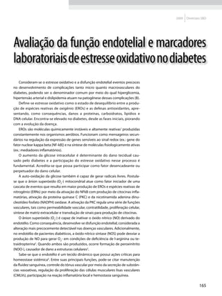2009   Diretrizes SBD




Avaliação da função endotelial e marcadores
laboratoriais de estresse oxidativo no diabetes
    Consideram-se o estresse oxidativo e a disfunção endotelial eventos precoces
no desenvolvimento de complicações tanto micro quanto macrovasculares do
diabetes, podendo ser o denominador comum por meio do qual hiperglicemia,
hipertensão arterial e dislipidemia atuam na patogênese dessas complicações (B).
    Define-se estresse oxidativo como o estado de desequilíbrio entre a produ-
ção de espécies reativas de oxigênio (EROs) e as defesas antioxidantes, apre-
sentando, como consequências, danos a proteínas, carboidratos, lipídios e
DNA celular. Encontra-se elevado no diabetes, desde as fases iniciais, piorando
com a evolução da doença.
    EROs são moléculas quimicamente instáveis e altamente reativas1 produzidas
constantemente nos organismos aeróbios. Funcionam como mensageiros secun-
dários na regulação da expressão de genes sensíveis ao sinal redox (ex.: gene do
fator nuclear kappa beta [NF-kB]) e na síntese de moléculas fisiologicamente ativas
(ex.: mediadores inflamatórios).
    O aumento da glicose intracelular é determinante do dano tecidual cau-
sado pelo diabetes e a participação do estresse oxidativo nesse processo é
fundamental. Acredita-se que possa participar como fator desencadeante ou
perpetuador do dano celular.
    A auto-oxidação da glicose também é capaz de gerar radicais livres. Postula-
se que o ânion superóxido (O2-) mitocondrial atue como fator iniciador de uma
cascata de eventos que resulta em maior produção de EROs e espécies reativas de
nitrogênio (ERNs) por meio da ativação do NFkB com produção de citocinas infla-
matórias, ativação da proteína quinase C (PKC) e da nicotinamida adenina dinu-
cleotídeo fosfato (NADPH) oxidase. A ativação da PKC regula uma série de funções
vasculares, tais como permeabilidade vascular, contratilidade, proliferação celular,
síntese de matriz extracelular e transdução de sinais para produção de citocinas.
    O ânion superóxido (O2-) é capaz de inativar o óxido nítrico (NO) derivado do
endotélio. Como consequência, desenvolve-se disfunção endotelial, considerada a
alteração mais precocemente detectável nas doenças vasculares. Adicionalmente,
no endotélio de pacientes diabéticos, a óxido nítrico sintase (NOS) pode desviar a
produção de NO para gerar O2- em condições de deficiência de l-arginina ou te-
traidropterina2. Quando ambos são produzidos, ocorre formação de peroxinitrito
(NOO-), causador de dano a estruturas celulares3.
    Sabe-se que o endotélio é um tecido dinâmico que possui ações críticas para
homeostase sistêmica4. Entre suas principais funções, pode-se citar manutenção
da fluidez sanguínea, controle do tônus vascular por meio da secreção de substân-
cias vasoativas, regulação da proliferação das células musculares lisas vasculares
(CMLVs), participação na reação inflamatória local e hemostasia sanguínea.

                                                                                                       165
 