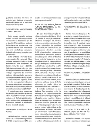 2009    Diretrizes SBD




glutationa peroxidase foi menor em              parados aos controles e relacionados à     conseguirem avaliar a macrocirculação
pacientes com diabetes comparados               presença de retinopatia22.                 e a hiperglicemia ter maior correlação
a controles, porém não se associou à                                                       com alterações na microcirculação.
presença de retinopatia18.                      Métodos de avaliação da
                                                função endotelial em pa-                   Pletismografia de oclusão ve-
Outros possíveis marcadores de                  cientes diabéticos                         nosa
estresse oxidativo
                                                     Em razão das múltiplas funções das         Permite mensurar alterações do flu-
     Outro possível marcador sérico de          células endoteliais, não há uma defini-    xo sanguíneo muscular do antebraço em
estresse oxidativo encontrado em ní-            ção singular de disfunção endotelial23.    resposta a manobras fisiológicas ou farma-
veis elevados no diabetes do tipo 2 é           Diferentes abordagens da literatura        cológicas, representando uma avaliação
a glutationil-hemoglobina, resultado            pertinente consideram alterações fun-      funcional dos vasos de resistência (macro
da incubação da hemoglobina e da                cionais a diminuição da vasodilata-        e microcirculação)27. Além de constituir
glutationa reduzida com peróxido de             ção induzida por substâncias ou por        uma técnica em princípio não invasiva, as
hidrogênio e avaliada por cromatogra-           manobras que estimulem a secreção          principais vantagens consistem no baixo
fia líquida (electrospray ionization-mass       de NO pelo endotélio e mudanças na         custo da aparelhagem e na possibilidade
spectroscopy)9.                                 quantidade de mediadores químicos          de avaliação da função endotelial por meio
     Outro candidato a marcador de es-          produzidos pelas células endoteliais.      da infusão intra-arterial (artéria radial) de
tresse oxidativo foi a chamada “idade           Nesse contexto, tipicamente se tem         acetilcolina ou metacolina27. A técnica foi
oxidativa”, avaliada por Phillips et al., que   definido a disfunção endotelial como       concebida para utilização isolada, e a varia-
demonstraram estar aumentada nos                redução na resposta vasodilatadora à       bilidade dos resultados ao longo do tempo
diabetes mellitus dos tipos 1 e 2 (DM1 e        acetilcolina (ou a metacolina) ou à hi-    dificulta sua utilização em estudos clínicos
DM2). Calculou-se esse índice por meio          peremia reativa pós-oclusiva, as quais     com intervenção a longo prazo.
da correção da área sob a curva da con-         provocam liberação de NO pelo endo-
centração respiratória de compostos             télio24. Além disso, a disfunção endote-   Tomografia por emissão de pósi-
orgânicos voláteis avaliados por croma-         lial sistêmica tem sido considerada um     trons
tografia gasosa, pela idade cronológica19.      marcador periférico de disfunção en-
     Outros compostos orgânicos avalia-         dotelial coronariana e também, even-           Permite a avaliação quantitativa do flu-
dos in vitro como possíveis indicadores         tualmente, utilizada como desfecho         xo sanguíneo do miocárdio, assim como da
de estresse oxidativo são as espécies re-       substitutivo em estudos clínicos em        sua atividade metabólica28. Pode-se obter
ativas ao ácido tiobarbitúrico (thiobarbi-      doença cardiovascular e diabetes25-27.     o cálculo da reserva de fluxo coronariano
turic acid reactive substances [TBARS])20.           O método padrão-ouro de ava-          por meio tanto do fluxo basal quanto du-
     A atividade da enzima paraoxonase          liação do fluxo sanguíneo in vivo é a      rante a resposta hiperêmica induzida pela
do colesterol da lipoproteína de alta den-      mensuração por cateter intravascular       administração intravenosa de dipiridamol.
sidade (HDL-C) foi menor em pacientes           do fluxo coronariano por angiografia       A técnica é não invasiva e apresenta como
portadores de DM1 comparados a con-             e Doppler, ambos invasivos e dispen-       vantagem a possibilidade de ser utilizada
troles21, o que poderia predispor à maior       diosos, acarretando riscos ao paciente,    diversas vezes no mesmo paciente. No en-
oxidação de colesterol da lipoproteína          tendo sido realizado apenas em pou-        tanto, o custo da aparelhagem é elevado e,
de baixa densidade (LDL-C).                     cos centros de pesquisa23. De maneira      portanto, poucos serviços dispõem dele.
                                                geral, o custo, a subjetividade, a alta
Marcadores de lesão oxidativa                   variabilidade e a ausência de valida-      Ultrassom de alta resolução
ao DNA                                          ção têm reduzido a confiabilidade de       (vasodilatação da artéria bra-
                                                outros métodos funcionais, tais como       quial mediada pelo fluxo)
    Demonstraram-se maiores níveis              ultrassom, pletismografia e tomografia
séricos de 8-hidroxidesoxiguanosina             com emissão de pósitrons. Acrescenta-         Esta técnica também é não invasiva
(8-OHdG) em pacientes com DM2 com-              se também o fato de esses métodos só       e permite a repetição do teste ao longo

                                                                                                                                  167
 