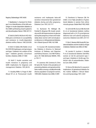 2009   Diretrizes SBD




Registry. Diabetologia 1997; 40:95             resistance and inadequate beta-cell              15. Dornhorst A, Paterson CM, Ni-
                                               secretion characterize lean gestational      cholls J et al. High prevalence of gesta-
    7. Baekkeskov S, Aanstoot HJ, Christ-      diabetes during and after pregnancy.         tional diabetes in women from ethnic
gau S et al. Identification of the 64K auto-   Diabetes Care 1997; 20:1717                  minority groups. Diabet Med 1992; 9:820
antigen in insulin-dependent diabetes as
the GABA-synthesizing enzyme glutamic              12. Buchanan TA, Meltzger BE,                16. Schmidt MI, Duncan BB, Reichelt
acid decarboxylase. Nature 1990; 347:151       Freinkel N, Bergman RN. Insulin sensiti-     AJ et al. Gestational diabetes mellitus
                                               vity and B-cell responsiveness to glucose    diagnosed with a 2-h 75-g oral glucose
   8. Todd JA, Bell JI, McDevin HO. HLA-       during late pregnancy in lean and mode-      tolerance test and adverse pregnancy
DQb gene contributes to susceptibility         rately obese women with normal gluco-        outcomes. Diabetes Care 2001; 24:1151
and resistance to insulin-dependent            se tolerance or mild gestational diabetes.
diabetes mellitus. Nature. 1987;329:599.       Am J Obstet Gynecol 1990; 162:1008               17. Kim C, Newton KM, Knoop RH. Ges-
                                                                                            tational diabetes and the incidence of type
   9. Erlich H, Valdes AM, Noble J et al.          13. Coustan DR. Gestational diabe-       2 diabetes. Diabetes Care 2002; 25:1862
HLA DR-DQ haplotypes and genotypes             tes. Diabetes in America. In: National
and type 1 diabetes risk: analysis of the      Institutes of Diabetes and Digestive             18. Jarvela IY, Juutinen J, Koskela
type 1 diabetes genetics consortium            and Kidney Diseases. 2 ed. NIH Publica-      P et al. Gestational diabetes identifies
families. Diabetes 2008; 57:1084               ção n. 95-1468. Bethesda: NIDDK, 1995.       women at risk for permanent type 1
                                               p. 703-17.                                   and type 2 diabetes in fertile age: Pre-
   10. Kuhl C. Insulin secretion and                                                        dictive role of autoantibodies. Diabe-
insulin resistance in pregnancy and               14. Lawrence JM, Contreras R, Chen        tes Care 2006, 29:607
GDM: implications for diagnosis and            W, Sacks DA. Trends in the prevalence of
management. Diabetes. 1991;40:18.              preexisting diabetes and gestational dia-        19. Henry OA, Beischer N. Long-term
                                               betes mellitus among a racially/ethnically   implications of gestational diabetes for
   11. Kaulzky-Willer A, Prager R, Wal-        diverse population of pregnant women,        the mother. Bailliere´s Clinical Obste-
dhausl W et al. Pronounced insulin             1999-2005. Diabetes Care 2008; 31:899        trics and Gynaecology 1991; 5:461




                                                                                                                                   17
 