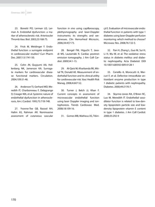 Diretrizes SBD 2009




   23.	 Bonetti PO, Lerman LO, Ler-          function in vivo using capillaroscopy,        çá E. Evaluation of microvascular endo-
man A. Endotelial dysfunction: a ma-         plethysmography and laser-Doppler             thelial function in patients with type 1
rker of atherosclerotic risk. Arterioscler   instruments: its strengths and we-            diabetes using laser-Doppler perfusion
Thromb Vasc Biol. 2003;23:168-75.            aknesses. Clin Hemorheol Microcirc.           monitoring: which method to choose?
                                             2006;34:457-73.                               Microvasc Res. 2008;76:132-3.
    24.	 Frick M, Weidinger F. Endo-
thelial function: a surrogate endpoint          28.	 Bengel FM, Higuchi T, Java-               32.	 Pan H, Zhang L, Guo M, Sui H,
in cardiovascular studies? Curr Pharm        di MS, Lautamäki R. Cardiac positron          Li H, Wu W, et al. The oxidative stress
Des. 2007;13:1741-50.                        emission tomography. J Am Coll Car-           status in diabetes mellitus and diabe-
                                             diol. 2009;54:1-15.                           tic nephropathy. Acta Diabetol. DOI
   25.	 Cohn JN, Quyyumi AA, Hol-                                                          10.1007/s00592-009-0128-1
lenberg NK, Jamerson KA. Surroga-                29.	 Al-Qaisi M, Kharbanda RK, Mit-
te markers for cardiovascular disea-         tal TK, Donald AE. Measurement of en-             33.	 Ceriello A, Morocutti A, Mer-
se: functional markers. Circulation.         dothelial function and its clinical utility   curi F, et al. Defective intracellular an-
2004;109:31-46.                              for cardiovascular risk. Vasc Health Risk     tioxidant enzyme production in type
                                             Manag. 2008;4:647-52.                         1 diabetic patients with nephropathy.
    26.	 Anderson TJ, Gerhard MD, Me-                                                      Diabetes. 2000;49:2170-7.
redith IT, Charbonneau F, Delagrange            30.	 Turner J, Belch JJ, Khan F.
D, Creager MA, et al. Systemic nature of     Current concepts in assessment of                 34.	 Skyrme-Jones RA, O’Brien RC,
endothelial dysfunction in atheroscle-       microvascular endothelial function            Luo M, Meredith IT. Endothelial vaso-
rosis, Am J Cardiol. 1995;75:71B-74B.        using laser Doppler imaging and ion-          dilator function is related to low-den-
                                             tophoresis. Trends Cardiovasc Med.            sity lipoprotein particle size and low-
   27.	 Yvonne-Tee GB, Rasool AH,            2008;18:109-16.                               density lipoprotein vitamin E content
Halim AS, Rahman AR. Noninvasive                                                           in type 1 diabetes. J Am Coll Cardiol.
assessment of cutaneous vascular                31.	 Gomes MB, Matheus AS, Tibiri-         2000;35:292-9




170
 