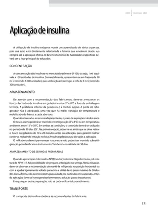 2009   Diretrizes SBD




Aplicação de insulina
   A utilização de insulina exógena requer um aprendizado de vários aspectos,
pois sua ação está diretamente relacionada a fatores que envolvem desde sua
compra até a aplicação efetiva. O desenvolvimento de habilidades específicas de-
verá ser o foco principal do educador.

Concentração

    A concentração das insulinas no mercado brasileiro é U-100, ou seja, 1 ml equi-
vale a 100 unidades de insulina. Comercialmente, apresentam-se em frascos de 10
ml (contendo 1.000 unidades) para utilização em seringas e refis de 3 ml (contendo
300 unidades).

Armazenamento

    De acordo com a recomendação dos fabricantes, deve-se armazenar os
frascos fechados de insulina em geladeira entre 2° e 8°C e fora de embalagem
térmica. A prateleira inferior da geladeira é a melhor opção. A porta do refri-
gerador não é adequada, uma vez que há maior variação de temperatura e
mobilidade do frasco a cada abertura.
    Quando observadas as recomendações citadas, o prazo de expiração é de dois anos.
    O frasco aberto poderá ser mantido em refrigeração (2° a 8°C) ou em temperatura
ambiente, entre 15° e 30°C. Em ambas as condições, o conteúdo deverá ser utilizado
no período de 30 dias (D)1. Na primeira opção, observa-se ainda que se deve retirar
o frasco da geladeira de 10 a 20 minutos antes da aplicação, para garantir melhor
conforto, reduzindo irritação no local. Insulina gelada causa dor após a aplicação.
    O refil aberto deverá permanecer na caneta e não poderá ser mantido sob refri-
geração, pois danificaria o instrumento. Também tem validade de 30 dias.

Armazenamento de seringas preparadas

    Quando a prescrição é de insulina NPH (neutral protamine Hagedorn) e/ou pré-mis-
tura de NPH + R, há possibilidade de preparo antecipado na seringa. Nessa situação,
deve-se observar a recomendação de mantê-la refrigerada na posição horizontal ou
com a agulha ligeiramente voltada para cima e utilizá-la no prazo máximo de 30 dias
(D)1. Dessa forma, não ocorrerá obstrução causada por partículas em suspensão. Antes
da aplicação, deve-se homogeneizar levemente a solução (passo importante).
    Em qualquer outra preparação, não se pode utilizar tal procedimento.

Transporte

   O transporte de insulina obedece às recomendações do fabricante.

                                                                                                       171
 
