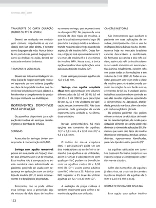 Diretrizes SBD 2009




Transporte de curta duração                na mesma seringa, pois ocorrerá erro     Canetas injetoras
(diário ou até 24 horas)                   na dosagem (D)2. No preparo de uma
                                           mistura de dois tipos de insulina, a          São instrumentos que auxiliam o
    Deverá ser realizado em embala-        que foi aspirada em primeiro lugar (R)   paciente em suas aplicações de in-
gem comum, respeitando-se os cui-          preenche o espaço morto e acaba en-      sulina, principalmente com o uso de
dados com luz solar direta, e sempre       trando no corpo da seringa quando da     múltiplas doses diárias (MDIs). Encon-
como bagagem de mão. Nunca deixá-          aspiração da insulina NPH. Dessa for-    tram-se hoje no mercado brasileiro
la em porta-luvas, painel, bagageiro de    ma, a injeção terá aproximadamente 5     canetas descartáveis e reutilizáveis.
carro ou ônibus; no avião, deverá ser      U a mais de insulina R e 5 U a menos     Os formatos da caneta e dos refis va-
colocada embaixo do banco.                 de insulina NPH. Nesse caso, a única     riam, assim cada refil de insulina deve-
                                           opção é realizar duas aplicações, uma    rá ser usado somente em sua respec-
Transporte comercial                       para cada tipo de insulina (D)2.         tiva caneta. Atualmente, existem refis
                                                                                    em quase todas as formulações e em
    Deverá ser feito em embalagem tér-        Essas seringas possuem agulhas de     volume de 3 ml (300 UI). Todas as ca-
mica (caixa de isopor) com gelo reciclá-   12,7 x 0,33 mm.                          netas possuem um visor onde a dose
vel separado por um isolante (papelão                                               de insulina prescrita é selecionada por
ou placa de isopor) da insulina, que de-       Seringa com agulha acoplada          meio da rotação de um botão em in-
verá estar envolvida em saco plástico, a   (fixa): tem apresentação em volumes      crementos de 0,5 ou 1 unidade. Vários
fim de evitar o congelamento do produ-     diferenciados de 0,3 ml (30 U), 0,5 ml   trabalhos associam o bom controle ao
to, o que motivaria sua inutilização.      (50 U) e 1 ml (100 U) para prescrição    uso das canetas injetoras, apontando
                                           de até 30, 50 e 100 unidades por apli-   a conveniência na aplicação, pratici-
Instrumentos disponíveis                   cação, respectivamente (D)3. Nas duas    dade, precisão na dose, além da redu-
para aplicação                             primeiras, cada graduação da escala      ção da hemoglobina glicada.
                                           representa uma unidade e, na última,          Os próprios pacientes não podem
    Os aparelhos disponíveis para apli-    duas unidades.                           efetuar a mistura de dois tipos de insuli-
cação de insulina são seringas, canetas                                             na nas canetas injetoras, de modo que a
injetoras e bombas de infusão.                Nessas apresentações, há mais         utilização somente de caneta pode não
                                           opções em tamanho de agulhas:            diminuir o número de aplicações (D)5. Pa-
Seringas                                   12,7 x 0,33 mm, 8 x 0,30 mm (D) 3 e      cientes que usam dois tipos de insulina
                                           9,5 x 0,33 mm.                           deverão ser orientados a ter duas canetas
   As escalas das seringas devem cor-                                               distintas, rigorosamente identificadas,
responder à concentração de U-100.            O índice de massa corpórea            para cada tipo de insulina prescrita (D)5.
                                           (IMC = peso/altura 2) pode ser um
    Seringa com agulha removível:          dos norteadores ao se definir o ta-         As agulhas utilizadas em cane-
possui em sua ponta um “espaço mor-        manho das agulhas a ser utilizadas,      tas possuem formato próprio e sua
to” que armazena até 5 UI de insulina.     assim crianças e adolescentes com        escolha segue as orientações ante-
Essa insulina não é computada na es-       qualquer IMC podem se beneficiar         riormente citadas.
cala numérica nem administrada ao          com as agulhas curtas (8 x 0,30
paciente, podendo ser usada com se-        mm) (B, D) 3,4, assim como adultos           Além dos tamanhos de agulhas
gurança em aplicações com um único         com IMC inferior a 25. Adultos com       já descritos, os usuários de canetas
tipo de insulina (D)2. O único inconve-    IMC superior a 25 deverão utilizar       injetoras dispõem de agulhas de 5
niente é o desperdício do produto.         agulhas de 12,7 x 0,33 mm (D) 3.         mm x 0,30 e 6 mm x 0,30.

   Entretanto, não se pode utilizar           A avaliação da prega cutânea é        Bomba de infusão de insulina
essa seringa caso a prescrição seja        também importante para definir o ta-
de mistura de dois tipos de insulina       manho da agulha a ser utilizada.            Essa opção para aplicar insulina

172
 