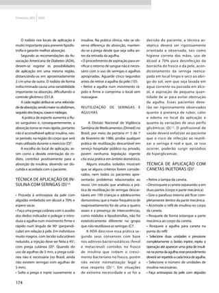 Diretrizes SBD 2009




    O rodízio nos locais de aplicação é      insulina. Na prática clínica, não se ob-   decisão do paciente, a técnica as-
muito importante para prevenir lipodis-      serva diferença de absorção, manten-       séptica deverá ser rigorosamente
trofia e garantir melhor absorção.           do-se a prega desde que seja solta an-     orientada e observada, tais como
    Segundo as recomendações da As-          tes da retirada da agulha.                 higiene correta das mãos, uso de
sociação Americana de Diabetes (ADA),        • O procedimento de aspiração para ve-     álcool a 70% para desinfecção da
devem-se esgotar as possibilidades           rificar o retorno de sangue não é neces-   borracha do frasco e da pele, acon-
de aplicação em uma mesma região,            sário com o uso de seringas e agulhas      dicionamento da seringa reenca-
distanciando-as em aproximadamente           apropriadas. Aguarde cinco segundos        pada em local limpo e seco ao abri-
2 cm uma da outra. O rodízio de forma        antes de retirar a agulha da pele (1D).    go do sol, sem que seja lavada em
indiscriminada causa uma variabilidade       • Retire a agulha num movimento rá-        água corrente ou passada em álco-
importante na absorção, dificultando o       pido e firme e comprima o local sem        ol, e aspiração de pequena quan-
controle glicêmico (D)1,8.                   massagear.                                 tidade de ar para evitar obstrução
    A cada região atribui-se uma velocida-                                              da agulha. Esses pacientes deve-
de de absorção, sendo maior no abdômen,      Reutilização       de   seringas      e    rão ser rigorosamente observados
seguido dos braços, coxas e nádegas.         agulhas                                    quanto à presença de rubor, calor
     A prática de esporte aumenta o flu-                                                e edema no local da aplicação e
xo sanguíneo e, consequentemente, a               A Divisão Nacional de Vigilância      quanto às variações de seus perfis
absorção torna-se mais rápida, portanto      Sanitária de Medicamentos (Dimed) no       glicêmicos (D) 1,2. O profissional de
não é aconselhável aplicar insulina, nes-    Brasil, por meio da portaria no 3 de 7     saúde deverá enfatizar ao paciente
se período, na região do corpo que será      de fevereiro de 1986, proíbe qualquer      que o risco de infecção ao reutili-
mais utilizada durante o exercício (D)6.     prática de reutilização descartável em     zar a seringa é real e que, se isso
    A escolha do local de aplicação, as-     serviço hospitalar público ou privado,     ocorrer, poderão surgir episódios
sim como a devida orientação do ro-          porém nenhuma legislação vigente           de hiperglicemias.
dízio, contribui positivamente para a        cita essa prática em âmbito doméstico.
absorção da insulina, devendo ser dis-           Alguns estudos isolados mostram        Técnica de aplicação com
cutida e acordada com o paciente.            que se alguns critérios forem conside-     canetas injetoras (D)5
                                             rados, nem todos os pacientes apre-
Técnica de aplicação de in-                  sentarão problemas relacionados ao         • Retire a tampa da caneta.
sulina com seringas (D)1,6                   reuso. Um estudo que analisou a prá-       • Desrosqueie a caneta separando-a em
                                             tica de reutilização de seringas descar-   duas partes (corpo e parte mecânica).
• Proceda à antissepsia da pele com          táveis em 199 crianças e adolescentes      • Gire o parafuso interno até ficar com-
algodão embebido em álcool a 70% e           demonstrou que a maior frequência de       pletamente dentro da parte mecânica.
espere secar.                                reaproveitamento foi de uma a quatro       • Acomode o refil de insulina no corpo
• Faça uma prega cutânea com o auxílio       vezes e a presença de intercorrências,     da caneta.
dos dedos indicador e polegar e intro-       como nódulos e lipodistrofias, não foi     • Rosqueie de forma estanque a parte
duza a agulha num movimento firme e          estatisticamente diferente no grupo        mecânica ao corpo da caneta.
rápido num ângulo de 90o (perpendi-          que não reutilizava as seringas (C)9.      • Rosqueie a agulha para caneta na
cular) em relação à pele. Em indivíduos          A ADA descreve essa prática se-        ponta do refil.
muito magros, com tecido subcutâneo          gundo seus consensos com base              • Selecione duas unidades e pressione
reduzido, a injeção deve ser feita a 45o,    nos aditivos bacteriostáticos (fenol       completamente o botão injetor, repita a
com prega cutânea (D)6. Quando do            e metacresol) contidos no frasco           operação até aparecer uma gota de insuli-
uso de agulhas de 5 mm, a prega cutâ-        de insulina que inibem o cresci-           na na ponta da agulha; esse procedimento
nea não é necessária (no Brasil, ainda       mento bacteriano no frasco, porém          deverá ser repetido a cada troca de agulha.
não existem seringas com agulhas de          não existe normatização legal a            • Selecione o número de unidades de
5 mm).                                       esse respeito (D) 1,2. Em situações        insulina necessárias.
• Solte a prega e injete suavemente a        de extrema necessidade e se for a          • Faça antissepsia da pele com algodão

174
 