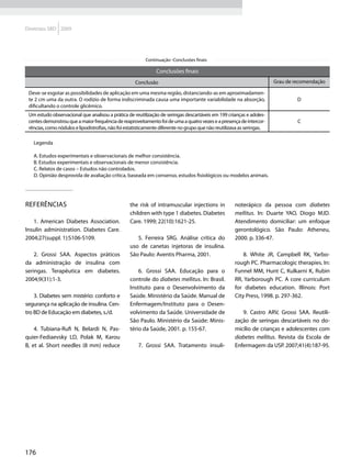 Diretrizes SBD 2009




                                                          Continuação -Conclusões finais

                                                               Conclusões finais
                                                     Conclusão                                                          Grau de recomendação

 Deve-se esgotar as possibilidades de aplicação em uma mesma região, distanciando-as em aproximadamen-
 te 2 cm uma da outra. O rodízio de forma indiscriminada causa uma importante variabilidade na absorção,                         D
 dificultando o controle glicêmico.
 Um estudo observacional que analisou a prática de reutilização de seringas descartáveis em 199 crianças e adoles-
 centes demonstrou que a maior frequência de reaproveitamento foi de uma a quatro vezes e a presença de intercor-                C
 rências, como nódulos e lipodistrofias, não foi estatisticamente diferente no grupo que não reutilizava as seringas.

   Legenda

   A. Estudos experimentais e observacionais de melhor consistência.
   B. Estudos experimentais e observacionais de menor consistência.
   C. Relatos de casos – Estudos não controlados.
   D. Opinião desprovida de avaliação crítica, baseada em consenso, estudos fisiológicos ou modelos animais.




Referências                                       the risk of intramuscular injections in             noterápico da pessoa com diabetes
                                                  children with type 1 diabetes. Diabetes             mellitus. In: Duarte YAO, Diogo MJD.
   1. American Diabetes Association.              Care. 1999; 22(10):1621-25.                         Atendimento domiciliar: um enfoque
Insulin administration. Diabetes Care.                                                                gerontológico. São Paulo: Atheneu,
2004;27(suppl. 1):S106-S109.                         5. Ferreira SRG. Análise crítica do              2000. p. 336-47.
                                                  uso de canetas injetoras de insulina.
    2. Grossi SAA. Aspectos práticos              São Paulo: Aventis Pharma, 2001.                        8. White JR, Campbell RK, Yarbo-
da administração de insulina com                                                                      rough PC. Pharmacologic therapies. In:
seringas. Terapêutica em diabetes.                    6. Grossi SAA. Educação para o                  Funnel MM, Hunt C, Kulkarni K, Rubin
2004;9(31):1-3.                                   controle do diabetes mellitus. In: Brasil.          RR, Yarborough PC. A core curriculum
                                                  Instituto para o Desenvolvimento da                 for diabetes education. Illinois: Port
    3. Diabetes sem mistério: conforto e          Saúde. Ministério da Saúde. Manual de               City Press, 1998. p. 297-362.
segurança na aplicação de insulina. Cen-          Enfermagem/Instituto para o Desen-
tro BD de Educação em diabetes, s./d.             volvimento da Saúde. Universidade de                   9. Castro ARV, Grossi SAA. Reutili-
                                                  São Paulo. Ministério da Saúde: Minis-              zação de seringas descartáveis no do-
    4. Tubiana-Rufi N, Belardi N, Pas-            tério da Saúde, 2001. p. 155-67.                    micílio de crianças e adolescentes com
quier-Fediaevsky LD, Polak M, Karou                                                                   diabetes mellitus. Revista da Escola de
B, et al. Short needles (8 mm) reduce                 7. Grossi SAA. Tratamento insuli-               Enfermagem da USP. 2007;41(4):187-95.




176
 
