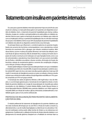2009   Diretrizes SBD




Tratamento com insulina em pacientes internados
     Os custos para o paciente diabético internado representam hoje cerca de 63% do custo
anual com a doença, e a maior parte desse gasto é com pacientes com diagnóstico secun-
dário de diabetes. Assim, o tratamento do paciente hospitalizado para doença cardíaca,
infecções, cirurgias etc. constitui o principal problema de saúde pública em diabetes atu-
almente. Estima-se que o gasto na internação de pacientes com diabetes seja o dobro do
com as complicações crônicas, e o período de hospitalização é de um a três dias mais longo
do que para o não diabético. Estima-se que 26% da população de pacientes hospitalizados
com diabetes não sabia de seu diagnóstico anteriormente a essa internação.
     Os principais fatores que influenciam o controle da glicemia em pacientes hospita-
lizados são aumento dos hormônios contrarreguladores, como catecolaminas, cortisol,
hormônio do crescimento (GH) e glucagon, que induzem resistência insulínica. Além
desses fatores, ocorrem mudança do padrão alimentar e do horário das refeições, even-
tual infusão de glicose intravenosa, falta de atividade física, mudança do horário das in-
jeções de insulina e eventual uso de medicação com ação hiperglicemiante, como o uso
de corticosteroides e catecolaminas. Esses fatores fazem com que ocorram anormalida-
des de fluidos e eletrólitos secundárias à diurese osmótica, diminuição da função dos
leucócitos, redução do esvaziamento gástrico e aumento das complicações cirúrgicas,
como infecção na ferida e infecção hospitalar.
     Estudos epidemiológicos mostram que essas alterações fazem com que a morbidade e
a mortalidade para infarto do miocárdio (IM), cirurgia de revascularização e acidente vascu-
lar cerebral (AVC) sejam de cinco a seis vezes mais altas quando a glicemia é maior que 220
mg/dl. A manutenção da hiperglicemia associa-se à piora na evolução e diversos estudos
mostram que a infusão de insulina melhora a função fagocitária neutrofílica em 75%, quan-
do comparada com 47% num grupo controle.
     A manutenção dos valores de glicemia inferiores a 200 mg/dl reduz o risco de infec-
ções, e o uso de terapia agressiva para a manutenção da normoglicemia reduziu a morta-
lidade de pacientes diabéticos em cirurgia de revascularização de miocárdio para valores
encontrados em não diabéticos. O estudo Diabetes Mellitus, Insulin Glucose Infusion in
Acute Myocardial Infarction (DIGAMI) tratou pacientes diabéticos com infarto agudo do
miocárdio (IAM) com infusão de insulina e glicose, diminuindo consideravelmente a mor-
talidade aguda e, após um ano, evento cardiovascular.

Protocolo de insulinização para pacientes sem alimenta-
ção por via oral

    O método preferencial de tratamento da hiperglicemia de pacientes diabéticos que
não estão recebendo alimentação por via oral (VO) é a infusão de insulina constante ou,
alternativamente, o uso de insulina basal (glargina ou detemir) por via subcutânea. A téc-
nica de insulinização contínua pode utilizar bomba de infusão ou via endovenosa com
gotejamento. O preferencial é a utilização de bomba de infusão, devendo obedecer a um
planejamento do intervalo glicêmico desejável com a finalidade de minimizar hiper ou

                                                                                                               177
 