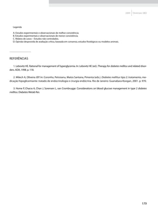 2009   Diretrizes SBD




   Legenda

   A. Estudos experimentais e observacionais de melhor consistência.
   B. Estudos experimentais e observacionais de menor consistência.
   C. Relatos de casos – Estudos não controlados.
   D. Opinião desprovida de avaliação crítica, baseada em consenso, estudos fisiológicos ou modelos animais.




Referências

   1. Lebovitz HE. Rational for management of hyperglycemia. In: Lebovitz HE (ed.). Therapy for diabetes mellitus and related disor-
ders. ADA, 1998. p. 118.

   2. Milech A, Oliveira JEP. In: Coronho, Petroianu, Matos Santana, Pimenta (eds.). Diabetes mellitus tipo 2: tratamento, me-
dicação hipoglicemiante: tratado de endocrinologia e cirurgia endócrina. Rio de Janeiro: Guanabara-Koogan, 2001. p. 970.

   3. Home P, Chacra A, Chan J, Sorensen L, van Crombrugge. Considerations on blood glucose management in type 2 diabetes
mellitus. Diabetes Metab Res




                                                                                                                               179
 