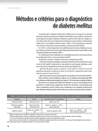Diretrizes SBD 2009




              Métodos e critérios para o diagnóstico
                                de diabetes mellitus
                                                  A evolução para o diabetes mellitus tipo 2 (DM2) ocorre ao longo de um período
                                              de tempo variável, passando por estágios intermediários que recebem a denomina-
                                              ção de glicemia de jejum alterada e tolerância à glicose diminuída. Tais estágios se-
                                              riam decorrentes de uma combinação de resistência à ação insulínica e disfunção de
                                              células beta. Já no diabetes mellitus do tipo 1 (DM1), o início geralmente é abrupto,
                                              com sintomas indicando, de maneira sólida, a presença da enfermidade1,2.
                                                  Em 1997, o critério diagnóstico foi modificado pela American Diabetes Associa-
                                              tion (ADA), posteriormente aceito pela Organização Mundial da Saúde (OMS) e pela
                                              Sociedade Brasileira de Diabetes (SBD)1,2.
                                                  As modificações foram realizadas com a finalidade de prevenir, de maneira eficaz,
                                              as complicações micro e mascrovasculares do DM3-5.
                                                  Atualmente, são três os critérios aceitos para o diagnóstico de DM:
                                                  – sintomas de poliúria, polidipsia e perda ponderal acrescidos de glicemia casual
                                              acima de 200 mg/dl. Compreende-se por glicemia casual aquela realizada a qual-
                                              quer hora do dia, independentemente do horário das refeições (A)1,2;
                                                  – glicemia de jejum igual ou superior a 126 mg/dl (7 mmol). Em caso de
                                              pequenas elevações da glicemia, deve-se confirmar o diagnóstico pela repe-
                                              tição do teste em outro dia (A)1,2;
                                                  – glicemia de duas horas pós-sobrecarga de 75 g de glicose acima de 200 mg/dl (A)1,2.
                                                  Deve-se efetuar o teste de tolerância à glicose com os cuidados preconizados pela OMS,
                                              com colheita para diferenciação de glicemia em jejum e 120 minutos após a ingestão de glicose.
                                                  Reconhece-se um grupo intermediário de indivíduos em que os níveis de glicemia não
                                              preenchem os critérios para o diagnóstico de DM. São, entretanto, muito elevados para
                                              serem considerados normais6. Nesses casos, consideraram-se as categorias de glicemia de
                                              jejum alterada e tolerância à glicose diminuída, cujos critérios são apresentados na tabela 1.


     Tabela 1. Valores de glicose plasmática (em mg/dl) para diagnóstico de diabetes mellitus e seus estágios pré-clínicos
           Categoria                   Jejum*              Duas horas após 75 g de glicose                       Casual
       Glicemia normal              Menor que 100                   Menor que 140                                   -

      Tolerância à glicose         Maior que 100 a           Igual ou superior a 140 a
                                                                                                                    -
           diminuída               menor que 126                   menor que 200

                                 Igual ou superior a                                                  Igual ou superior a 200
       Diabetes mellitus                                        Igual ou superior a 200
                                         126                                                          (com sintomas clássicos)***
   *Define-se jejum como a falta de ingestão calórica por, no mínimo, oito horas.
   **Glicemia plasmática casual é a realizada a qualquer hora do dia, sem se observar o intervalo desde a última refeição.
   ***Os sintomas clássicos de DM incluem poliúria, polidipsia e perda não explicada de peso.
   Nota: deve-se sempre confirmar o diagnóstico de DM pela repetição do teste em outro dia, a menos que haja hiperglicemia inequívoca
com descompensação metabólica aguda ou sintomas óbvios de DM.


18
 