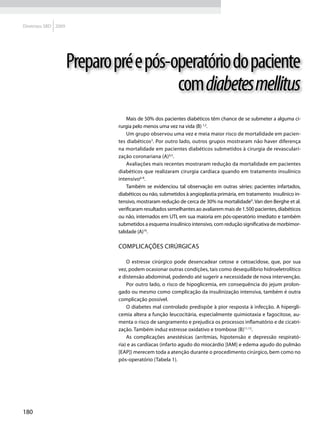 Diretrizes SBD 2009




                      Preparo pré e pós-operatório do paciente
                                         com diabetes mellitus
                                  Mais de 50% dos pacientes diabéticos têm chance de se submeter a alguma ci-
                              rurgia pelo menos uma vez na vida (B) 1,2.
                                  Um grupo observou uma vez e meia maior risco de mortalidade em pacien-
                              tes diabéticos3. Por outro lado, outros grupos mostraram não haver diferença
                              na mortalidade em pacientes diabéticos submetidos à cirurgia de revasculari-
                              zação coronariana (A)4,5.
                                  Avaliações mais recentes mostraram redução da mortalidade em pacientes
                              diabéticos que realizaram cirurgia cardíaca quando em tratamento insulínico
                              intensivo6-8.
                                  Também se evidenciou tal observação em outras séries: pacientes infartados,
                              diabéticos ou não, submetidos à angioplastia primária, em tratamento insulínico in-
                              tensivo, mostraram redução de cerca de 30% na mortalidade9. Van den Berghe et al.
                              verificaram resultados semelhantes ao avaliarem mais de 1.500 pacientes, diabéticos
                              ou não, internados em UTI, em sua maioria em pós-operatório imediato e também
                              submetidos a esquema insulínico intensivo, com redução significativa de morbimor-
                              talidade (A)10.

                              Complicações Cirúrgicas

                                  O estresse cirúrgico pode desencadear cetose e cetoacidose, que, por sua
                              vez, podem ocasionar outras condições, tais como desequilíbrio hidroeletrolítico
                              e distensão abdominal, podendo até sugerir a necessidade de nova intervenção.
                                  Por outro lado, o risco de hipoglicemia, em consequência do jejum prolon-
                              gado ou mesmo como complicação da insulinização intensiva, também é outra
                              complicação possível.
                                  O diabetes mal controlado predispõe à pior resposta à infecção. A hipergli-
                              cemia altera a função leucocitária, especialmente quimiotaxia e fagocitose, au-
                              menta o risco de sangramento e prejudica os processos inflamatório e de cicatri-
                              zação. Também induz estresse oxidativo e trombose (B)11,12.
                                  As complicações anestésicas (arritmias, hipotensão e depressão respirató-
                              ria) e as cardíacas (infarto agudo do miocárdio [IAM] e edema agudo do pulmão
                              [EAP]) merecem toda a atenção durante o procedimento cirúrgico, bem como no
                              pós-operatório (Tabela 1).




180
 