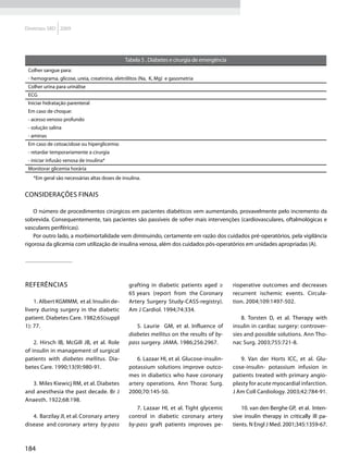 Diretrizes SBD 2009




                                              Tabela 5 . Diabetes e cirurgia de emergência
 Colher sangue para:
 - hemograma, glicose, ureia, creatinina, eletrólitos (Na, K, Mg) e gasometria
 Colher urina para urinálise
 ECG
 Iniciar hidratação parenteral
 Em caso de choque:
 - acesso venoso profundo
 - solução salina
 - aminas
 Em caso de cetoacidose ou hiperglicemia:
 - retardar temporariamente a cirurgia
 - iniciar infusão venosa de insulina*
 Monitorar glicemia horária
   *Em geral são necessárias altas doses de insulina.


Considerações finais

    O número de procedimentos cirúrgicos em pacientes diabéticos vem aumentando, provavelmente pelo incremento da
sobrevida. Consequentemente, tais pacientes são passíveis de sofrer mais intervenções (cardiovasculares, oftalmológicas e
vasculares periféricas).
    Por outro lado, a morbimortalidade vem diminuindo, certamente em razão dos cuidados pré-operatórios, pela vigilância
rigorosa da glicemia com utilização de insulina venosa, além dos cuidados pós-operatórios em unidades apropriadas (A).




REFERÊNCIAS                                    grafting in diabetic patients aged ≥          rioperative outcomes and decreases
                                               65 years (report from the Coronary            recurrent ischemic events. Circula-
    1. Albert KGMMM, et al. Insulin de-        Artery Surgery Study-CASS-registry).          tion. 2004;109:1497-502.
livery during surgery in the diabetic          Am J Cardiol. 1994;74:334.
patient. Diabetes Care. 1982;65(suppl                                                            8. Torsten D, et al. Therapy with
1): 77.                                           5. Laurie GM, et al. Influence of          insulin in cardiac surgery: controver-
                                               diabetes mellitus on the results of by-       sies and possible solutions. Ann Tho-
    2. Hirsch IB, McGill JB, et al. Role       pass surgery. JAMA. 1986;256:2967.            nac Surg. 2003;755:721-8.
of insulin in management of surgical
patients with diabetes mellitus. Dia-             6. Lazaar HI, et al. Glucose-insulin-         9. Van der Horts ICC, et al. Glu-
betes Care. 1990;13(9):980-91.                 potassium solutions improve outco-            cose-insulin- potassium infusion in
                                               mes in diabetics who have coronary            patients treated with primary angio-
   3. Miles Kiewicj RM, et al. Diabetes        artery operations. Ann Thorac Surg.           plasty for acute myocardial infarction.
and anesthesia the past decade. Br J           2000;70:145-50.                               J Am Coll Cardiology. 2003;42:784-91.
Anaesth. 1922;68:198.
                                                  7. Lazaar HI, et al. Tight glycemic            10. van den Berghe GP, et al. Inten-
   4. Barzilay JI, et al. Coronary artery      control in diabetic coronary artery           sive insulin therapy in critically ill pa-
disease and coronary artery by-pass            by-pass graft patients improves pe-           tients. N Engl J Med. 2001;345:1359-67.



184
 