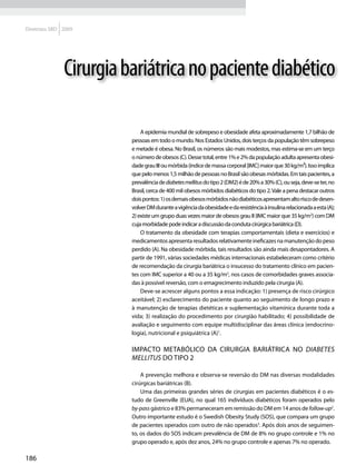 Diretrizes SBD 2009




               Cirurgia bariátrica no paciente diabético

                             A epidemia mundial de sobrepeso e obesidade afeta aproximadamente 1,7 bilhão de
                         pessoas em todo o mundo. Nos Estados Unidos, dois terços da população têm sobrepeso
                         e metade é obesa. No Brasil, os números são mais modestos, mas estima-se em um terço
                         o número de obesos (C). Desse total, entre 1% e 2% da população adulta apresenta obesi-
                         dade grau III ou mórbida (índice de massa corporal [IMC] maior que 30 kg/m²). Isso implica
                         que pelo menos 1,5 milhão de pessoas no Brasil são obesas mórbidas. Em tais pacientes, a
                         prevalência de diabetes mellitus do tipo 2 (DM2) é de 20% a 30% (C), ou seja, deve-se ter, no
                         Brasil, cerca de 400 mil obesos mórbidos diabéticos do tipo 2. Vale a pena destacar outros
                         dois pontos: 1) os demais obesos mórbidos não diabéticos apresentam alto risco de desen-
                         volver DM durante a vigência da obesidade e da resistência à insulina relacionada a esta (A);
                         2) existe um grupo duas vezes maior de obesos grau II (IMC maior que 35 kg/m2) com DM
                         cuja morbidade pode indicar a discussão da conduta cirúrgica bariátrica (D).
                             O tratamento da obesidade com terapias comportamentais (dieta e exercícios) e
                         medicamentos apresenta resultados relativamente ineficazes na manutenção do peso
                         perdido (A). Na obesidade mórbida, tais resultados são ainda mais desapontadores. A
                         partir de 1991, várias sociedades médicas internacionais estabeleceram como critério
                         de recomendação da cirurgia bariátrica o insucesso do tratamento clínico em pacien-
                         tes com IMC superior a 40 ou a 35 kg/m2, nos casos de comorbidades graves associa-
                         das à possível reversão, com o emagrecimento induzido pela cirurgia (A).
                             Deve-se acrescer alguns pontos a essa indicação: 1) presença de risco cirúrgico
                         aceitável; 2) esclarecimento do paciente quanto ao seguimento de longo prazo e
                         à manutenção de terapias dietéticas e suplementação vitamínica durante toda a
                         vida; 3) realização do procedimento por cirurgião habilitado; 4) possibilidade de
                         avaliação e seguimento com equipe multidisciplinar das áreas clínica (endocrino-
                         logia), nutricional e psiquiátrica (A)1.

                         Impacto metabólico da cirurgia bariátrica no diabetes
                         mellitus do tipo 2

                             A prevenção melhora e observa-se reversão do DM nas diversas modalidades
                         cirúrgicas bariátricas (B).
                             Uma das primeiras grandes séries de cirurgias em pacientes diabéticos é o es-
                         tudo de Greenville (EUA), no qual 165 indivíduos diabéticos foram operados pelo
                         by-pass gástrico e 83% permaneceram em remissão do DM em 14 anos de follow-up2.
                         Outro importante estudo é o Swedish Obesity Study (SOS), que compara um grupo
                         de pacientes operados com outro de não operados3. Após dois anos de seguimen-
                         to, os dados do SOS indicam prevalência de DM de 8% no grupo controle e 1% no
                         grupo operado e, após dez anos, 24% no grupo controle e apenas 7% no operado.

186
 