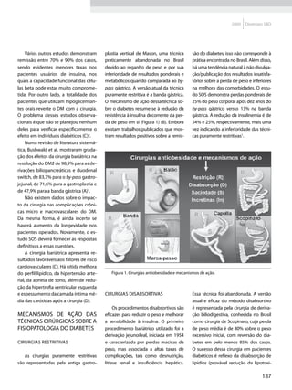 2009   Diretrizes SBD




     Vários outros estudos demonstram       plastia vertical de Mason, uma técnica       são do diabetes, isso não corresponde à
remissão entre 70% e 90% dos casos,         praticamente abandonada no Brasil            prática encontrada no Brasil. Além disso,
sendo evidentes menores taxas nos           devido ao reganho de peso e por sua          há uma tendência natural à não divulga-
pacientes usuários de insulina, nos         inferioridade de resultados ponderais e      ção/publicação dos resultados insatisfa-
quais a capacidade funcional das célu-      metabólicos quando comparada ao by-          tórios sobre a perda de peso e inferiores
las beta pode estar muito comprome-         pass gástrico. A versão atual da técnica     na melhora das comorbidades. O estu-
tida. Por outro lado, a totalidade dos      puramente restritiva é a banda gástrica.     do SOS demonstra perdas ponderais de
pacientes que utilizam hipoglicemian-       O mecanismo de ação dessa técnica so-        25% do peso corporal após dez anos do
tes orais reverte o DM com a cirurgia.      bre o diabetes resume-se à redução da        by-pass gástrico versus 13% na banda
O problema desses estudos observa-          resistência à insulina decorrente da per-    gástrica. A redução da insulinemia é de
cionais é que não se planejou nenhum        da de peso em si (Figura 1) (B). Embora      54% e 25%, respectivamente, mais uma
deles para verificar especificamente o      existam trabalhos publicados que mos-        vez indicando a inferioridade das técni-
efeito em indivíduos diabéticos (C)4.       tram resultados positivos sobre a remis-     cas puramente restritivas1.
     Numa revisão de literatura sistemá-
tica, Bushwald et al. mostraram grada-
ção dos efeitos da cirurgia bariátrica na
resolução do DM2 de 98,9% para as de-
rivações biliopancreáticas e duodenal
switch, de 83,7% para o by-pass gastro-
jejunal, de 71,6% para a gastroplastia e
de 47,9% para a banda gástrica (A)1.
     Não existem dados sobre o impac-
to da cirurgia nas complicações crôni-
cas micro e macrovasculares do DM.
Da mesma forma, é ainda incerto se
haverá aumento da longevidade nos
pacientes operados. Novamente, o es-
tudo SOS deverá fornecer as respostas
definitivas a essas questões.
     A cirurgia bariátrica apresenta re-
sultados favoráveis aos fatores de risco
cardiovasculares (C). Há nítida melhora
do perfil lipídico, da hipertensão arte-       Figura 1. Cirurgias antiobesidade e mecanismos de ação.
rial, da apneia de sono, além de redu-
ção da hipertrofia ventricular esquerda
e espessamento da camada íntima mé-         Cirurgias disabsortivas                      Essa técnica foi abandonada. A versão
dia das carótidas após a cirurgia (D).                                                   atual e eficaz do método disabsortivo
                                                 Os procedimentos disabsortivos são      é representada pela cirurgia de deriva-
Mecanismos de ação das                      eficazes para reduzir o peso e melhorar      ção biliodigestiva, conhecida no Brasil
técnicas cirúrgicas sobre a                 a sensibilidade à insulina. O primeiro       como cirurgia de Scopinaro, cuja perda
fisiopatologia do diabetes                  procedimento bariátrico utilizado foi a      de peso média é de 80% sobre o peso
                                            derivação jejunoileal, iniciada em 1954      excessivo inicial, com reversão do dia-
Cirurgias restritivas                       e caracterizada por perdas maciças de        betes em pelo menos 85% dos casos.
                                            peso, mas associada a altas taxas de         O sucesso dessa cirurgia em pacientes
   As cirurgias puramente restritivas       complicações, tais como desnutrição,         diabéticos é reflexo da disabsorção de
são representadas pela antiga gastro-       litíase renal e insuficiência hepática.      lipídios (provável redução da lipotoxi-

                                                                                                                             187
 