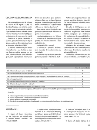 2009   Diretrizes SBD




Glicemia de jejum alterada                      deverá ser congelado para posterior                   As fitas com reagentes não são tão
                                                utilização. Caso não se disponha desse            precisas quanto as dosagens plasmáti-
    Glicemia de jejum acima de 100 mg/          reagente, a determinação da glicemia              cas, não se devendo utilizá-las para o
dl e abaixo de 126 mg/dl – A OMS ain-           deverá ser imediata ou o tubo mantido             diagnóstico.
da não oficializou esse critério, porém         a 40C por, no máximo, duas horas8.                    Em julho de 20099, propôs-se a uti-
já existe uma recomendação da Fede-                 Para realizar o teste de tolerância à         lização de hemoglobina glicada como
ração Internacional de Diabetes (Inter-         glicose oral, deve-se levar em conta al-          critério de diagnóstico para diabetes
national Diabetes Federation [IDF]) aca-        gumas considerações:                              mellitus. A alegação é que a medida da
tando o ponto de corte para 100 mg/dl.              – período de jejum entre 10 e 16 horas;       A1c avalia o grau de exposição à glice-
    Tolerância à glicose diminuída –                – ingestão de pelo menos 150 g de             mia durante o tempo e os valores se
Quando, após uma sobrecarga de 75 g de          glicídios nos três dias anteriores à reali-       mantêm estáveis após a coleta. As re-
glicose, o valor de glicemia de duas horas      zação do teste;                                   comendações são as seguintes:
se situa entre 140 e 199 mg/dl (B)2-7.              – atividade física normal;                        – Diabetes: A1c acima de 6,5% a ser
    O método preferencial para deter-               – comunicar a presença de infec-              confirmada em outra coleta. Dispensá-
minar glicemia é sua aferição no plas-          ções, ingestão de medicamentos ou                 vel em caso de sintomas ou glicemia
ma. Deve-se coletar sangue em um                inatividade;                                      acima de 200 mg%.
tubo com fluoreto de sódio, centrifu-               – utilizar 1,75 g de glicose por quilo-           – Indivíduos com alto risco para de-
gado, com separação do plasma, que              grama de peso até o máximo de 75 g8.              senvolver diabetes: A1c entre 6% e 6,5%.




                                                             Conclusões finais
                                                            Conclusão                                                 Grau de recomendação

 DM – Glicemia de jejum acima de 126 mg%                                                                                        A
 DM – Glicemia acima de 200 mg% após duas horas no TOTG*                                                                        A
 DM – Sintomas de diabetes: poliúria, polidipsia, perda ponderal e glicemia ao acaso acima de 200 mg%                           A
 DM – A1c superior a 6,5%                                                                                                       B
 IGT – Glicemia após duas horas no TOTG entre 140 e 199 mg%                                                                     B
 IFG – Glicemia de jejum entre 100 e 126 mg%                                                                                    B
 Risco para desenvolver diabetes mellitus – A1c entre 6% e 6,5%                                                                D
   *TOTG: teste oral de tolerância à glicose; IGT: tolerância à glicose diminuída; IFG: glicemia de jejum alterada.

   Legenda

   A. Estudos experimentais e observacionais de melhor consistência.
   B. Estudos experimentais e observacionais de menor consistência.
   C. Relatos de casos – Estudos não controlados.
   D. Opinião desprovida de avaliação crítica, baseada em consenso, estudos fisiológicos ou modelos animais.




Referências                                         2. Engelgau MM, Thompson TJ, Her-                 3. Fuller JM, Shipley MJ, Rose G, et
                                                man WH, et al. Comparison of fasting              al. Coronary heart disease risk and im-
   1. Report of Expert Committee                and 2 hours glicose and HbA1c levels              paired glucose: the Whitehall study.
on the Diagnosis and Classification             for diagnosing diabetes. Diagnostic cri-          Lancet. 1980;1:1373-6.
of Diabetes Mellitus. Diabetes Care.            teria and performance revisited. Diabe-
1997;20:1183-97.                                tes Care. 1997;20:785-91.                             4. Charles MA, Shipley MJ, Rose G, et

                                                                                                                                         19
 