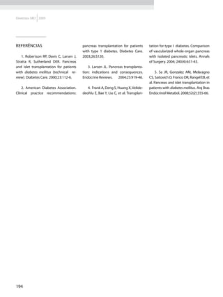 Diretrizes SBD 2009




Referências                               pancreas transplantation for patients       tation for type I diabetes. Comparison
                                          with type 1 diabetes. Diabetes Care.        of vascularized whole-organ pancreas
    1. Robertson RP, Davis C, Larsen J,   2003;26:S120.                               with isolated pancreatic islets. Annals
Stratta R, Sutherland DER. Pancreas                                                   of Surgery. 2004; 240(4):631-43.
and islet transplantation for patients        3. Larsen JL. Pancreas transplanta-
with diabetes mellitus (technical re-     tion: indications and consequences.              5. Sa JR, Gonzalez AM, Melaragno
view). Diabetes Care. 2000;23:112-6.      Endocrine Reviews.     2004;25:919-46.      CS, Saitovich D, Franco DR, Rangel EB, et
                                                                                      al. Pancreas and islet transplantation in
    2. American Diabetes Association.        4. Frank A, Deng S, Huang X, Velide-     patients with diabetes mellitus. Arq Bras
Clinical practice recommendations:        deohlu E, Bae Y, Liu C, et al. Transplan-   Endocrinol Metabol. 2008;52(2):355-66.




194
 