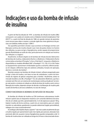 2009   Diretrizes SBD




Indicações e uso da bomba de infusão
de insulina
    A partir do final da década de 19701, as bombas de infusão de insulina (BIIs)
começaram a ser usadas em estudos como o Diabetes Control Complications Trial
(DCCT)2 e, a partir do final da década de 1980, em grande número de pacientes
como recurso para obter e manter o controle rígido dos níveis glicêmicos de pes-
soas com diabetes mellitus do tipo 1 (DM1)3.
    Tais aparelhos permitem simular o que acontece na fisiologia normal, com
liberação contínua de insulina (basal) e por meio de pulsos (bolus) no horário
das refeições, ou para corrigir a hiperglicemia, sendo capazes de proporcionar
grande flexibilidade ao estilo de vida, particularmente em relação aos horários
das refeições e a viagens4.
    Atualmente, no Brasil, dispõe-se de bombas de infusão de dois fabricantes
de bombas de insulina, o laboratório Roche e o Medtronic. O laboratório Roche
comercializa as bombas HTronplus® e Accu-Chek Spirit®, enquanto o Medtronic
disponibiliza os modelos MiniMed 508® e Paradigm® 715, 720, 515 e 520. Todos
os equipamentos apresentam similaridades quanto a tamanho, diferenciando-
se em relação a diferentes tipos de cateteres utilizados, funções de operação,
alarmes e controle dos botões4.
    Recentes avanços nas bombas de infusão incluem software programado para
corrigir o bolus de insulina, com base na taxa de carboidratos, a partir da trans-
missão do registro da glicose sanguínea para a bomba5. Atualmente, existe no
mercado brasileiro uma BII, a Paradigm® 722, do Laboratório Medtronic, que faz a
conexão (sem fio) com um sistema de monitorização contínua de glicose6 em tem-
po real, porém a conduta em relação ao cálculo da dose de insulina, assim como a
liberação de insulina, depende sempre da decisão e da liberação de insulina pelo
usuário da bomba ou de seus cuidadores, no caso de crianças.

Como funcionam as bombas de infusão de insulina

    As bombas de infusão de insulina ou CSII (continuous subcutaneous insulin
infusion system) são um dispositivo mecânico com comando eletrônico do tama-
nho de um celular, que têm, aproximadamente, 3 cm de espessura e pesam 100 g.
Injetam insulina de forma contínua, a partir de um reservatório, para um cateter
inserido no subcutâneo, geralmente na parede abdominal (região periumbilical),
nádegas e/ou coxas (ocasionalmente)4.
    Os análogos ultrarrápidos (lispro, asparte)7-9 são mais usados atualmente do que
a insulina regular, por apresentarem ação mais rápida, pico precoce, absorção mais
previsível, além de causarem menos hipoglicemias quando comparados a ela4. A
bomba de insulina deve ser utilizada ao longo de 24 horas e desconectada duran-

                                                                                                       195
 