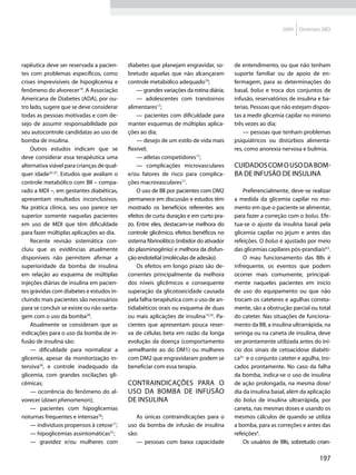 2009   Diretrizes SBD




rapêutica deve ser reservada a pacien-      diabetes que planejam engravidar, so-         de entendimento, ou que não tenham
tes com problemas específicos, como         bretudo aquelas que não alcançaram            suporte familiar ou de apoio de en-
crises imprevisíveis de hipoglicemia e      controle metabólico adequado19;               fermagem, para as determinações do
fenômeno do alvorecer19. A Associação           — grandes variações da rotina diária;     basal, bolus e troca dos conjuntos de
Americana de Diabetes (ADA), por ou-            — adolescentes com transtornos            infusão, reservatórios de insulina e ba-
tro lado, sugere que se deve considerar     alimentares17;                                terias. Pessoas que não estejam dispos-
todas as pessoas motivadas e com de-            — pacientes com dificuldade para          tas a medir glicemia capilar no mínimo
sejo de assumir responsabilidade por        manter esquemas de múltiplas aplica-          três vezes ao dia;
seu autocontrole candidatas ao uso de       ções ao dia;                                      — pessoas que tenham problemas
bomba de insulina.                              — desejo de um estilo de vida mais        psiquiátricos ou distúrbios alimenta-
    Outros estudos indicam que se           flexível;                                     res, como anorexia nervosa e bulimia.
deve considerar essa terapêutica uma            — atletas competidores17;
alternativa viável para crianças de qual-       — complicações microvasculares            Cuidados com o uso da bom-
quer idade25-27. Estudos que avaliam o      e/ou fatores de risco para complica-          ba de infusão de insulina
controle metabólico com BII – compa-        ções macrovasculares17.
rado a MDI –, em gestantes diabéticas,          O uso de BII por pacientes com DM2            Preferencialmente, deve-se realizar
apresentam resultados inconclusivos.        permanece em discussão e estudos têm          a medida da glicemia capilar no mo-
Na prática clínica, seu uso parece ser      mostrado os benefícios referentes aos         mento em que o paciente se alimentar,
superior somente naquelas pacientes         efeitos de curta duração e em curto pra-      para fazer a correção com o bolus. Efe-
em uso de MDI que têm dificuldade           zo. Entre eles, destacam-se melhora do        tua-se o ajuste da insulina basal pela
para fazer múltiplas aplicações ao dia.     controle glicêmico, efeitos benéficos no      glicemia capilar no jejum e antes das
    Recente revisão sistemática con-        sistema fibrinolítico (inibidor do ativador   refeições. O bolus é ajustado por meio
cluiu que as evidências atualmente          do plasminogênio) e melhora da disfun-        das glicemias capilares pós-prandiais4,5.
disponíveis não permitem afirmar a          ção endotelial (moléculas de adesão).             O mau funcionamento das BIIs é
superioridade da bomba de insulina              Os efeitos em longo prazo são de-         infrequente, os eventos que podem
em relação ao esquema de múltiplas          correntes principalmente da melhora           ocorrer mais comumente, principal-
injeções diárias de insulina em pacien-     dos níveis glicêmicos e consequente           mente naqueles pacientes em início
tes grávidas com diabetes e estudos in-     superação da glicotoxicidade causada          de uso do equipamento ou que não
cluindo mais pacientes são necessários      pela falha terapêutica com o uso de an-       trocam os cateteres e agulhas correta-
para se concluir se existe ou não vanta-    tidiabéticos orais ou esquema de duas         mente, são a obstrução parcial ou total
gem com o uso da bomba28.                   ou mais aplicações de insulina15,32. Pa-      do cateter. Nas situações de funciona-
    Atualmente se consideram que as         cientes que apresentam pouca reser-           mento da BII, a insulina ultrarrápida, na
indicações para o uso da bomba de in-       va de células beta em razão da longa          seringa ou na caneta de insulina, deve
fusão de insulina são:                      evolução da doença (comportamento             ser prontamente utilizada antes do iní-
    — dificuldade para normalizar a         semelhante ao do DM1) ou mulheres             cio dos sinais de cetoacidose diabéti-
glicemia, apesar da monitorização in-       com DM2 que engravidaram podem se             ca33 e o conjunto cateter e agulha, tro-
tensiva29, e controle inadequado da         beneficiar com essa terapia.                  cados prontamente. No caso da falha
glicemia, com grandes oscilações gli-                                                     da bomba, indica-se o uso de insulina
cêmicas;                                    Contraindicações para o                       de ação prolongada, na mesma dose/
    — ocorrência do fenômeno do al-         uso da bomba de infusão                       dia da insulina basal, além da aplicação
vorecer (dawn phenomenon);                  de insulina                                   do bolus de insulina ultrarrápida, por
    — pacientes com hipoglicemias                                                         caneta, nas mesmas doses e usando os
noturnas frequentes e intensas30;              As únicas contraindicações para o          mesmos cálculos de quando se utiliza
    — indivíduos propensos à cetose17;      uso da bomba de infusão de insulina           a bomba, para as correções e antes das
    — hipoglicemias assintomáticas31;       são:                                          refeições4.
    — gravidez e/ou mulheres com               — pessoas com baixa capacidade                 Os usuários de BIIs, sobretudo crian-

                                                                                                                              197
 