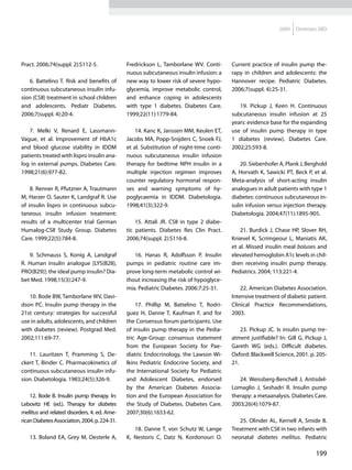 2009   Diretrizes SBD




Pract. 2006;74(suppl. 2):S112-5.               Fredrickson L, Tamborlane WV. Conti-       Current practice of insulin pump the-
                                               nuous subcutaneous insulin infusion: a     rapy in children and adolescents: the
   6. Battelino T. Risk and benefits of        new way to lower risk of severe hypo-      Hannover recipe. Pediatric Diabetes.
continuous subcutaneous insulin infu-          glycemia, improve metabolic control,       2006;7(suppl. 4):25-31.
sion (CSII) treatment in school children       and enhance coping in adolescents
and adolescents. Pediatr Diabetes.             with type 1 diabetes. Diabetes Care.          19. Pickup J, Keen H. Continuous
2006;7(suppl. 4):20-4.                         1999;22(11):1779-84.                       subcutaneous insulin infusion at 25
                                                                                          years: evidence base for the expanding
   7. Melki V, Renard E, Lassmann-                 14. Kanc K, Janssen MM, Keulen ET,     use of insulin pump therapy in type
Vague, et al. Improvement of HbA1c             Jacobs MA, Popp-Snijders C, Snoek FJ,      1 diabetes (review). Diabetes Care.
and blood glucose stability in IDDM            et al. Substitution of night-time conti-   2002;25:593-8.
patients treated with lispro insulin ana-      nuous subcutaneous insulin infusion
log in external pumps. Diabetes Care.          therapy for bedtime NPH insulin in a           20. Siebenhofer A, Plank J, Berghold
1998;21(6):977-82.                             multiple injection regimen improves        A, Horvath K, Sawicki PT, Beck P, et al.
                                               counter regulatory hormonal respon-        Meta-analysis of short-acting insulin
    8. Renner R, Pfutzner A, Trautmann         ses and warning symptoms of hy-            analogues in adult patients with type 1
M, Harzer O, Sauter K, Landgraf R. Use         poglycaemia in IDDM. Diabetologia.         diabetes: continuous subcutaneous in-
of insulin lispro in continuous subcu-         1998;41(3):322-9.                          sulin infusion versus injection therapy.
taneous insulin infusion treatment:                                                       Diabetologia. 2004;47(11):1895-905.
results of a multicenter trial German              15. Attali JR. CSII in type 2 diabe-
Humalog-CSII Study Group. Diabetes             tic patients. Diabetes Res Clin Pract.         21. Burdick J, Chase HP, Slover RH,
Care. 1999;22(5):784-8.                        2006;74(suppl. 2):S116-8.                  Knievel K, Scrimgeour L, Maniatis AK,
                                                                                          et al. Missed insulin meal boluses and
   9. Schmauss S, Konig A, Landgraf               16. Hanas R, Adolfsson P. Insulin       elevated hemoglobin A1c levels in chil-
R. Human insulin analogue [LYS(B28),           pumps in pediatric routine care im-        dren receiving insulin pump therapy.
PRO(B29)]: the ideal pump insulin? Dia-        prove long-term metabolic control wi-      Pediatrics. 2004; 113:221-4.
bet Med. 1998;15(3):247-9.                     thout increasing the risk of hypoglyce-
                                               mia. Pediatric Diabetes. 2006:7:25-31.         22. American Diabetes Association.
   10. Bode BW, Tamborlane WV, Davi-                                                      Intensive treatment of diabetic patient.
dson PC. Insulin pump therapy in the               17. Phillip M, Battelino T, Rodri-     Clinical Practice Recommendations,
21st century: strategies for successful        guez H, Danne T, Kaufman F, and for        2003.
use in adults, adolescents, and children       the Consensus forum participants. Use
with diabetes (review). Postgrad Med.          of insulin pump therapy in the Pedia-          23. Pickup JC. Is insulin pump tre-
2002;111:69-77.                                tric Age-Group: consensus statement        atment justifiable? In: Gill G, Pickup J,
                                               from the European Society for Pae-         Gareth WG (eds.). Difficult diabetes.
   11. Lauritzen T, Pramming S, De-            diatric Endocrinology, the Lawson Wi-      Oxford: Blackwell Science, 2001. p. 205-
ckert T, Binder C. Pharmacokinetics of         lkins Pediatric Endocrine Society, and     21.
continuous subcutaneous insulin infu-          the International Society for Pediatric
sion. Diabetologia. 1983;24(5):326-9.          and Adolescent Diabetes, endorsed             24. Weissberg-Benchell J, Antisdel-
                                               by the American Diabetes Associa-          Lomaglio J, Seshadri R. Insulin pump
    12. Bode B. Insulin pump therapy. In:      tion and the European Association for      therapy: a metaanalysis. Diabetes Care.
Lebovitz HE (ed.). Therapy for diabetes        the Study of Diabetes. Diabetes Care.      2003;26(4):1079-87.
mellitus and related disorders. 4. ed. Ame-    2007;30(6):1653-62.
rican Diabetes Association, 2004. p. 224-31.                                                 25. Olinder AL, Kernell A, Smide B.
                                                  18. Danne T, von Schutz W, Lange        Treatment with CSII in two infants with
   13. Boland EA, Grey M, Oesterle A,          K, Nestoris C, Datz N, Kordonouri O.       neonatal diabetes mellitus. Pediatric

                                                                                                                              199
 