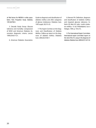 Diretrizes SBD 2009




al. Risk factors for NIDDM in white popu-   Guide to diagnosis and classification of       8. Bennet PH. Definition, diagnosis
lation. Paris Prospetive Study. Diabetes.   diabetes mellitus and ofter categories     and classification of diabetes mellitus
1991;40:796-9.                              of glicose intolerance. Diabetes Care.     and impaired glucose tolerance. In:
                                            1997;suppl. 20:215-25.                     Kahn CR, Weir GC (eds.). Joslin’s diabe-
    5. Decode Study Group. Glucose                                                     tes mellitus. 13 ed. Philadelphia: Lea e
tolerance and mortality: comparasion           7. The Expert Comitee on the Diag-      Febiger, 1994. p. 193-215.
of WHO and American Diabetes As-            nosis and Classification of Diabetes
sociation diagnostic criteria. Lancet.      Mellitus. Follow-up report on the diag-        9. The International Expert Committee.
1999;354:617-21.                            nosis of diabetes mellitus. Diabetes       International expert committee report on
                                            Care. 2003;26:3160-7.                      the role of the A1c assay in the diagnosis of
     6. American Diabetes Association.                                                 diabetes. Diabetes Care. 2009;32(7):1327-34.




20
 