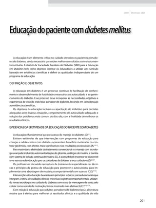 2009   Diretrizes SBD




Educação do paciente com diabetes mellitus

    A educação é um elemento crítico no cuidado de todos os pacientes portado-
res de diabetes, sendo necessária para obter melhores resultados com o tratamen-
to instituído. A diretriz da Sociedade Brasileira de Diabetes (SBD) para a Educação
em Diabetes tem como objetivo orientar os educadores a utilizar um currículo
baseado em evidências científicas e definir as qualidades indispensáveis de um
programa de educação.

Definição e objetivos

    A educação em diabetes é um processo contínuo de facilitação de conheci-
mento e desenvolvimento de habilidades necessárias ao autocuidado e ao geren-
ciamento do diabetes. Esse processo deve incorporar as necessidades, objetivos e
experiência de vida do indivíduo portador de diabetes, levando em consideração
as evidências científicas.
    Os objetivos da educação incluem a capacitação do indivíduo para decisões
adequadas ante diversas situações, comportamento de autocuidado adequado e
solução dos problemas mais comuns do dia a dia, com a finalidade de melhorar os
resultados clínicos.

Evidências da efetividade da educação do paciente com diabetes

    A educação é fundamental para o sucesso do manejo do diabetes (D)1-9.
    Existem evidências de que intervenções com programas de educação para
crianças e adolescentes com diabetes apresentam benefício moderado no con-
trole glicêmico, com efeitos mais significativos nos resultados psicossociais (A)10-13.
    Para maximizar a efetividade do tratamento convencional e o manejo com tecnolo-
gia avançada (incluindo automonitorização de glicemia, análogos de insulina e bomba
com sistema de infusão contínua de insulina SC), é aconselhável encontrar-se disponível
uma estrutura de educação para os portadores de diabetes e seus cuidadores (D)2,4,5,7.
    Os profissionais da saúde necessitam de treinamento especializado nas técni-
cas e princípios da prática de educação para promover o autocuidado, para im-
plementar uma abordagem de mudança comportamental com sucesso (C,D)14-16.
    Intervenções de educação baseadas em princípios teóricos psicoeducacionais que
integram a rotina de cuidados clínicos e técnicas cognitivocomportamentais, utilizan-
do novas tecnologias no cuidado do diabetes com o uso de mensagens de texto pelo
celular como veículo de motivação, têm se mostrado mais efetivas (A,C)10,13,17,18.
    Com relação à educação para adultos portadores de diabetes tipo 2, a literatura
mostra que é efetiva para melhorar os resultados clínicos e a qualidade de vida

                                                                                                          201
 