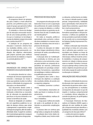 Diretrizes SBD 2009




avaliada em curto prazo (A)19-25.            Processo de educação                         ca relevante, conhecimento em diabe-
    Os programas devem ser apropria-                                                      tes, crenças e atitudes quanto à saúde
dos para a idade e o nível cultural do           Um programa de educação em dia-          pessoal, comportamentos, habilidade
paciente, com preferência para a edu-        betes deve iniciar-se com a capacitação      para o aprendizado, nível cultural, limi-
cação em grupo, que apresenta melhor         dos profissionais de saúde envolvidos        tações físicas existentes, suporte fami-
relação custo-efetividade (A)22,24,26.       para o manejo do diabetes e a melhor         liar e nível socioeconômico.
    O conteúdo e a forma de divulga-         maneira de educar os pacientes nas di-            A documentação adequada com
ção da educação estruturada necessi-         ferentes fases da vida. O trabalho deve      formulários apropriados é útil para de-
tam de uma revisão periódica, de for-        ser interdisciplinar28.                      monstrar a melhora da qualidade do
ma que as mudanças na tecnologia e               Em todas as situações, prefere-se        serviço prestado ao portador de diabe-
manejo do diabetes estejam de acordo         aprendizado ativo, portanto o educa-         tes, de acordo com as recomendações
com a prática local (D)2,6,7,13.             dor deve estabelecer as maiores neces-       do Diabetes Quality Improvement Pro-
    A avaliação de um programa de            sidades do indivíduo antes de iniciar o      ject (DQIP)29.
educação é essencial e deveria focar         processo de educação.                             Embora a educação seja necessária
nos resultados obtidos, como a me-               A prática da educação em diabe-          para atingir as metas em curto prazo,
lhora da adaptação psicossocial, a re-       tes deve integrar atendimento clínico,       não é suficiente para sustentar o au-
alização dos objetivos selecionados          promoção de saúde, aconselhamento,           tocuidado com diabetes ao longo da
pelo próprio paciente para melhorar          manejo e pesquisa.                           vida do indivíduo. Após seis meses da
gerenciamento do diabetes e impacto              A educação deve ser multidiscipli-       intervenção, melhora inicial do contro-
no controle glicêmico (D)10-13.              nar, constituída, no mínimo, por uma         le metabólico e mudança de compor-
                                             enfermeira e uma nutricionista, a equi-      tamento em relação à doença poucas
Diretrizes                                   pe pode também ser composta de es-           vezes se mantêm. Portanto, é necessá-
                                             pecialistas de exercício, profissionais      rio que se planeje reforço contínuo das
Organização dos serviços para                especializados em psicologia compor-         metas e objetivos do paciente por par-
promover a educação em diabetes              tamental, farmacêuticos, especialistas       te de toda a equipe de saúde envolvida
                                             em podologia e médicos coletivamen-          na educação em diabetes21.
    As instituições deverão ter a docu-      te qualificados para ensinar.
mentação da estrutura organizacional,            O programa deve conter a docu-           Avaliação dos resultados
incluindo a declaração da missão e           mentação dos objetivos e a avaliação
metas que poderão resultar na melhor         dos resultados obtidos, de acordo com            Mensurar a efetividade do processo
eficácia e efetividade do programa de        as seguintes categorias:                     de educação não é apenas avaliar o co-
educação a ser desenvolvido27.                   — imediatos: aumentar o conheci-         nhecimento do paciente sobre a doen-
    Esse documento deverá conter a           mento;                                       ça, mas principalmente os resultados
função de cada membro da equipe da               — intermediários: desenvolver ati-       consequentes da educação no que diz
instituição e determinar as necessida-       tudes que levam à mudança de com-            respeito à mudança comportamental
des de educação da população-alvo            portamento;                                  e a resultados clínicos adquiridos no
para focar os recursos existentes e ma-          — pós-intermediários: melhora clí-       controle da glicemia, do perfil lipídico
ximizar os benefícios de saúde.              nica e metabólica;                           e da pressão arterial.
    Deverá ser designado um coordena-            — longo prazo: melhora do estado             A Associação Americana de Edu-
dor com experiência acadêmica no cui-        de saúde e da qualidade de vida, re-         cadores em Diabetes (AADE) sugere a
dado de doenças crônicas, para revisar       duzindo ou prevenindo complicações           aplicação de sete medidas de avalia-
o planejamento e supervisionar a imple-      crônicas.                                    ção comportamental para identificar a
mentação do programa, além de avaliar a          O processo deve ser contínuo para        qualidade dos resultados obtidos com
efetividade deste. O papel do coordena-      atingir todas as categorias de resultados.   um programa de educação efetivo30:
dor é essencial para gerenciar e assegurar       A avaliação deve incluir dados de-           — prática de exercício regular;
a qualidade do programa a longo prazo.       mográficos (idade, sexo), história médi-         — mudança de hábito alimentar;

202
 