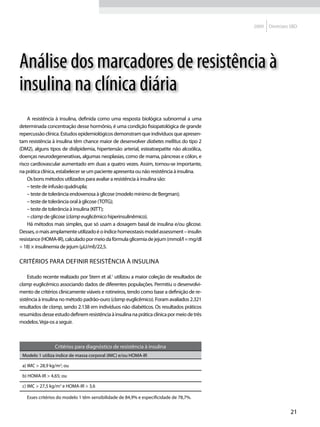 2009   Diretrizes SBD




Análise dos marcadores de resistência à
insulina na clínica diária
    A resistência à insulina, definida como uma resposta biológica subnormal a uma
determinada concentração desse hormônio, é uma condição fisiopatológica de grande
repercussão clínica. Estudos epidemiológicos demonstram que indivíduos que apresen-
tam resistência à insulina têm chance maior de desenvolver diabetes mellitus do tipo 2
(DM2), alguns tipos de dislipidemia, hipertensão arterial, esteatoepatite não alcoólica,
doenças neurodegenerativas, algumas neoplasias, como de mama, pâncreas e cólon, e
risco cardiovascular aumentado em duas a quatro vezes. Assim, tornou-se importante,
na prática clínica, estabelecer se um paciente apresenta ou não resistência à insulina.
    Os bons métodos utilizados para avaliar a resistência à insulina são:
    – teste de infusão quádrupla;
    – teste de tolerância endovenosa à glicose (modelo mínimo de Bergman);
    – teste de tolerância oral à glicose (TOTG);
    – teste de tolerância à insulina (KITT);
    – clamp de glicose (clamp euglicêmico hiperinsulinêmico).
    Há métodos mais simples, que só usam a dosagem basal de insulina e/ou glicose.
Desses, o mais amplamente utilizado é o índice homeostasis model assessment – insulin
resistance (HOMA-IR), calculado por meio da fórmula glicemia de jejum (mmol/l = mg/dl
÷ 18) × insulinemia de jejum (μU/ml)/22,5.

Critérios para definir resistência à insulina

    Estudo recente realizado por Stern et al.1 utilizou a maior coleção de resultados de
clamp euglicêmico associando dados de diferentes populações. Permitiu o desenvolvi-
mento de critérios clinicamente viáveis e rotineiros, tendo como base a definição de re-
sistência à insulina no método padrão-ouro (clamp euglicêmico). Foram avaliados 2.321
resultados de clamp, sendo 2.138 em indivíduos não diabéticos. Os resultados práticos
resumidos desse estudo definem resistência à insulina na prática clínica por meio de três
modelos. Veja-os a seguir.



                 Critérios para diagnóstico de resistência à insulina
 Modelo 1 utiliza índice de massa corporal (IMC) e/ou HOMA-IR

 a) IMC > 28,9 kg/m2; ou

 b) HOMA-IR > 4,65; ou

 c) IMC > 27,5 kg/m2 e HOMA-IR > 3,6

   Esses critérios do modelo 1 têm sensibilidade de 84,9% e especificidade de 78,7%.


                                                                                                             21
 