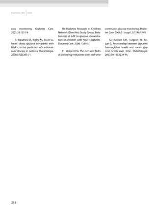 Diretrizes SBD 2009




cose monitoring.      Diabetes    Care.        10. Diabetes Research in Children     continuous glucose monitoring. Diabe-
2005;28:1231-9.                            Network (DirecNet) Study Group. Rela-     tes Care. 2008;31(suppl. 2):S146-S149.
                                           tionship of A1C to glucose concentra-
   9. Kilpatrick ES, Rigby AS, Atkin SL.   tions in children with type 1 diabetes.      12. Nathan DM, Turgeon H, Re-
Mean blood glucose compared with           Diabetes Care. 2008;1:381-5.              gan S. Relationship between glycated
HbA1c in the prediction of cardiovas-                                                haemoglobin levels and mean glu-
cular disease in patients. Diabetologia.       11. Wolpert HA. The nuts and bolts    cose levels over time. Diabetologia.
2008;51(2):365-71.                         of achieving end points with real-time    2007;50(11):2239-44.




218
 