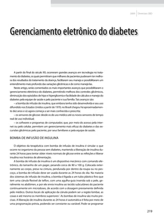 2009   Diretrizes SBD




Gerenciamento eletrônico do diabetes


    A partir do final do século XX, ocorreram grandes avanços em tecnologia no trata-
mento do diabetes, os quais permitiram que milhares de pacientes pudessem ter melho-
ra dos resultados do tratamento da doença, facilitaram seu manejo e possibilitaram um
entendimento mais profundo das variações glicêmicas e de como manejá-las.
    Neste artigo, serão comentados os mais importantes avanços que possibilitaram o
gerenciamento eletrônico do diabetes, permitindo melhora dos controles glicêmicos,
diminuição dos episódios de hipo e hiperglicemia e facilidade de cálculos e manejo do
diabetes pela equipe de saúde e pelo paciente e sua família. Tais avanços são:
    – a bomba de infusão de insulina, que embora tenha sido desenvolvida e seu uso
difundido nos Estados Unidos a partir de 1970, no Brasil chegou há aproximadamen-
te dez anos e só agora começa a ser mais conhecida e prescrita;
    – os sensores de glicose: desde os de uso médico até os novos sensores de tempo
real de uso individual;
    – os softwares e programas de computador, que, por meio do acesso pela inter-
net ou pelo celular, permitem um gerenciamento mais eficaz do diabetes e das ex-
cursões glicêmicas pelo paciente, por seus familiares e pela equipe de saúde.

Bomba de infusão de insulina

    O objetivo da terapêutica com bomba de infusão de insulina é simular o que
ocorre no organismo da pessoa sem diabetes, mantendo a liberação de insulina du-
rante 24 horas para tentar obter níveis normais de glicose entre as refeições e liberar
insulina nos horários de alimentação.
    A bomba de infusão de insulina é um dispositivo mecânico com comando ele-
trônico, do tamanho de um pager, pesando cerca de 80 a 100 g. Colocada exter-
namente ao corpo, presa na cintura, pendurada por dentro da roupa ou no pes-
coço, a bomba de infusão deve ser usada durante as 24 horas do dia. Na maioria
dos sistemas de infusão de insulina, a bomba é ligada a um tubo plástico fino que
tem uma cânula flexível de teflon, com uma agulha-guia inserida sob a pele, ge-
ralmente no abdômen, e por ele envia insulina ao tecido subcutâneo do paciente
continuamente em microdoses, de acordo com a dosagem previamente definida
pelo médico. Outros locais de aplicação da cânula podem ser a região lombar, as
coxas e até mesmo os membros superiores1. As bombas de insulina são muito pre-
cisas. A liberação de insulina durante as 24 horas é automática é feita por meio de
uma programação prévia, podendo ser constante ou variável. Pode-se programar

                                                                                                          219
 