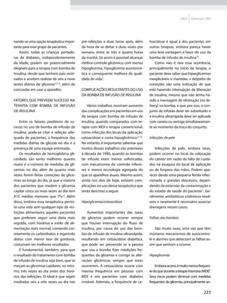 2009    Diretrizes SBD




nando-se uma opção terapêutica impor-      pré-refeições e duas horas após, além      toacidose é igual à dos pacientes em
tante para esse grupo de pacientes.        da hora de se deitar e duas vezes por      outras terapias, embora pareça haver
    Assim, todas as crianças portado-      semana, entre as três e quatro horas       uma leve vantagem a favor do uso da
ras de diabetes, independentemente         da manhã. Só assim é possível alcançar     bomba de infusão de insulina10.
da idade, podem ser potencialmente         melhor controle glicêmico, com menos           Como não é rara essa ocorrência,
elegíveis para a terapia com bomba de      hipoglicemia, hipoglicemia assintomá-      principalmente no início da terapia, o
insulina, desde que tenham pais moti-      tica e consequente melhora da quali-       paciente deve saber que hiperglicemias
vados e aceitem realizar de seis a nove    dade de vida3.                             inexplicáveis e mantidas a despeito de
testes diários de glicemia12,13, além de                                              correções são uma indicação de que
concordar em usar o aparelho.              Complicações resultantes do uso            está havendo interrupção da liberação
                                           da bomba de infusão de insulina            de insulina, mesmo que não tenha ha-
Fatores que preveem sucesso na                                                        vido a mensagem de obstrução (no de-
terapia com bomba de infusão                   Vários trabalhos mostram aumento       livery) na bomba, e que, por isso, o con-
de insulina                                das complicações em pacientes em uso       junto de infusão deve ser substituído e
                                           de terapia com bomba de infusão de         a insulina ultrarrápida deve ser aplicada
    Entre os fatores preditivos de su-     insulina, quando comparados com te-        com caneta ou seringa simultaneamen-
cesso no uso de bomba de infusão de        rapia com MDI e terapia convencional,      te ao momento da troca do conjunto.
insulina, pode-se citar a seleção ade-     como infecção dos locais de aplicação,
quada de pacientes, a frequência das       cetoacidose e coma hipoglicêmico15,16.     Infecções de pele
medidas diárias de glicose no dia e a      No entanto, é importante salientar que
presença de uma equipe entrosada.          muitos desses trabalhos são anteriores        Infecções de pele, embora raras,
    Os resultados de hemoglobina gli-      à década de 1990, quando as bombas         podem ocorrer no local da colocação
cosilada são tanto melhores quanto         de infusão eram menos sofisticadas,        do cateter em razão da falta de cuida-
maior é o número de medidas de gli-        com mecanismos de controle inferio-        dos na assepsia do local de aplicação
cemias no dia, além de quanto mais         res e menor tecnologia agregada do         ou de limpeza das mãos. Podem apa-
vezes forem feitas correções de glice-     que os aparelhos atuais. Mesmo assim,      recer desde uma pequena ferida infec-
mias ao longo do dia, já que a maioria     ainda nos dias de hoje, existem com-       cionada a grandes abscessos, depen-
dos pacientes que medem a glicemia         plicações no uso dessa terapêutica que     dendo da extensão da contaminação e
capilar cinco ou mais vezes ao dia tem     serão descritas a seguir.                  do estado de saúde do paciente1. Ge-
A1C médias menores que 7%14. Além                                                     ralmente, antibióticos sistêmicos resol-
disso, embora essa terapêutica permi-      Hiperglicemia/cetoacidose                  vem e raramente é necessário associar
ta uma vida sem qualquer tipo de res-                                                 drenagens nesses casos.
trições alimentares, aqueles pacientes         Aumentos importantes das taxas
que preferem seguir uma dieta mais         de glicemia podem ocorrer sempre           Falhas das bombas
regrada, com horários e estilo de ali-     que houver interrupção do fluxo de
mentação mais normal, contando cor-        insulina, por causa do uso das bom-            São muito raras, uma vez que têm
retamente os carboidratos e ingerindo      bas de infusão de insulina ultrarrápida,   inúmeros mecanismos de autocontro-
dietas com menor teor de gorduras,         resultando em cetoacidose diabética,       le e alarmes que detectam as falhas as-
costumam ter melhores resultados.          que pode ser prevenida se a pessoa         sim que venham a ocorrer.
    É fundamental, também, para que        que usa a bomba fizer medições fre-
o resultado do tratamento com bomba        quentes da glicemia e corrigir as alte-    Hipoglicemia
de infusão de insulina seja bom, que se    rações glicêmicas sempre que estas
meçam as glicemias capilares, no míni-     ocorrerem. A cetoacidose ocorre com            Embora ocorra, é muito menos frequen-
mo, três vezes ao dia antes dos horá-      mesma frequência em pessoas com            te do que durante a terapia intensiva (MDI)9.
rios das refeições. O ideal é que sejam    MDI e em pacientes com diabetes            Seus riscos podem diminuir com medidas
mediadas seis a oito vezes ao dia nas      instável. Ademais, a frequência de ce-     frequentes da glicemia, principalmente an-

                                                                                                                             223
 