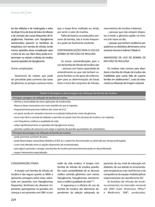 Diretrizes SBD 2009




tes das refeições e de madrugada, e antes        que a roupa ficou molhada ou, ainda,            reservatórios de insulina e baterias;
de dirigir. Erros de dose de bolus de refeição   por sentir o odor de insulina.                      – pessoas que não estejam dispos-
e de correção são causas frequentes de hi-           Falha da bateria, acusada pelos sen-        tas a medir a glicemia capilar no míni-
poglicemias. Pacientes com hipoglicemia          sores da bomba, não é muito frequen-            mo três vezes ao dia;
assintomática parecem se beneficiar da           te e pode ser facilmente resolvida.                 – pessoas que tenham problemas psi-
terapêutica com bomba de infusão, tendo                                                          quiátricos ou distúrbios alimentares, como
menos episódios dessa complicação após           Contraindicações para o uso da                  anorexia nervosa e bulimia (Tabela 4).
o início de seu uso. Além disso, pode-se in-     bomba de infusão de insulina
terromper ou reduzir a infusão de insulina                                                       Abandono de uso de bomba de
durante episódios de hipoglicemia.                  As únicas contraindicações para o            infusão de insulina
                                                 uso da bomba de infusão de insulina são:
Outras complicações                                 – pessoas com baixa capacidade de                Os motivos mais comuns para aban-
                                                 entendimento ou que não tenham su-              donar a bomba de infusão de insulina são
    Vazamento do cateter, que pode               porte familiar ou de apoio de enferma-          inabilidade para usá-la, falta de suporte
ser percebido pelo aumento das taxas             gem para as determinações do basal,             familiar em adolescentes15, custo do trata-
de glicemia, ou porque a pessoa notou            bolus e troca dos conjuntos de infusão,         mento ou distorção de imagem corporal.


                               Tabela 4. Vantagens e desvantagens da utilização de bomba de insulina
 Principais vantagens da utilização de bomba de insulina:
 – elimina a necessidade de várias aplicações de insulina/dia;
 – libera as doses necessárias com mais exatidão do que as injeções;
 – frequentemente promove melhora dos níveis de A1C;
 – em geral, resulta em variações menores na oscilação habitual dos níveis de glicemia;
 – torna mais fácil o controle do diabetes e permite um ajuste mais fino da dose de insulina a ser injetada;
 – com frequência, melhora a qualidade de vida;
 – reduz significativamente os episódios de hipoglicemia severa;
 – permite a prática de exercícios sem exigir a ingestão de grandes quantidades de carboidratos.
 Principais desvantagens da utilização de bomba de insulina:
 – pode promover aumento de peso;
 – pode desencadear cetoacidose diabética (CAD) se o cateter for desconectado ou obstruído por tempo prolongado;
 – custo mais elevado entre as opções disponíveis de insulinoterapia;
 – para alguns pacientes, carregar uma bomba de insulina permanentemente pode ser desconfortável;
 – requer treinamento especializado.



Considerações finais                             estilo de vida errático. A terapia com          paciente, de seu nível de educação em
                                                 bomba de infusão de insulina possibi-           diabetes, de sua adesão às recomenda-
    A terapia com bomba de infusão de            lita maior probabilidade de se alcançar         ções terapêuticas e do nível técnico e da
insulina é tão segura quanto as MDIs e           melhor controle glicêmico com menos             competência da equipe multidisciplinar
apresenta vantagens sobre estas, sobre-          hipoglicemia, hipoglicemias assintomá-          responsável por seu atendimento (D)7.
tudo em pacientes com hipoglicemias              ticas e melhor qualidade de vida10,16.             As bombas de infusão de insuli-
frequentes, fenômeno do alvorecer im-                 A segurança e a eficácia do uso da         na existentes no mercado nacional
portante, gastroparesia na gravidez, em          bomba de insulina são altamente de-             até 2007 eram Disetronic HPlus®
crianças e em pacientes com DM1 e com            pendentes da seleção adequada do                e Medtronic 508®, produzidas,

224
 
