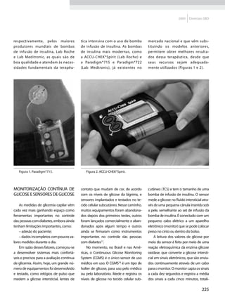 2009   Diretrizes SBD




respectivamente, pelos maiores              tica intensiva com o uso de bomba          mercado nacional e que vêm subs-
produtores mundiais de bombas               de infusão de insulina. As bombas          tituindo os modelos anteriores,
de infusão de insulina, Lab Roche           de insulina mais modernas, como            permitem obter melhores resulta-
e Lab Meditronic, as quais são de           a ACCU-CHEK®Spirit (Lab Roche) e           dos dessa terapêutica, desde que
boa qualidade e atendem às neces-           a Paradigm®715 e Paradigm®722              seus recursos sejam adequada-
sidades fundamentais da terapêu-            (Lab Medtronic), já existentes no          mente utilizados (Figuras 1 e 2).




   Figura 1. Paradigm®715.                     Figura 2. ACCU-CHEK®Spirit.
                                            FIGURA 2 - ACCU-CHEK®SPIRIT
FIGURA 1 - PARADIGM®715

Monitorização contínua de                   contato que mudam de cor, de acordo        cutâneo (TCS) e tem o tamanho de uma
glicose e sensores de glicose               com os níveis de glicose da lágrima, e     bomba de infusão de insulina. O sensor
                                            sensores implantados e testados no te-     mede a glicose no fluido intersticial atra-
    As medidas de glicemia capilar vêm      cido celular subcutâneo. Nesse caminho,    vés de uma pequena cânula inserida sob
cada vez mais ganhando espaço como          muitos equipamentos foram abandona-        a pele, semelhante ao set de infusão da
ferramentas importantes no controle         dos depois dos primeiros testes, outros    bomba de insulina. É conectado com um
das pessoas com diabetes, embora ainda      foram lançados comercialmente e aban-      pequeno cabo elétrico a um aparelho
tenham limitações importantes, como:        donados após algum tempo e outros          eletrônico (monitor) que se pode colocar
    – adesão do paciente;                   ainda se firmaram como instrumentos        preso no cinto ou dentro do bolso.
    – dados incompletos com poucos va-      importantes no controle das pessoas            A leitura dos valores de glicose por
lores medidos durante o dia.                com diabetes17.                            meio do sensor é feita por meio de uma
    Em razão desses fatores, começou-se         No momento, no Brasil e nas Amé-       reação eletroquímica da enzima glicose
a desenvolver sistemas mais confortá-       ricas, o Continuous Glicose Monitoring     oxidase, que converte a glicose intersti-
veis e precisos para a avaliação contínua   System (CGMS) é o único sensor de uso      cial em sinais eletrônicos, que são envia-
de glicemia. Assim, hoje, um grande nú-     médico em uso. O CGMS18 é um tipo de       dos continuamente através de um cabo
mero de equipamentos foi desenvolvido       holter de glicose, para uso pelo médico    para o monitor. O monitor capta os sinais
e testado, como relógios de pulso que       ou pelo laboratório. Mede e registra os    a cada dez segundos e registra a média
medem a glicose intersticial, lentes de     níveis de glicose no tecido celular sub-   dos sinais a cada cinco minutos, totali-

                                                                                                                             225
 