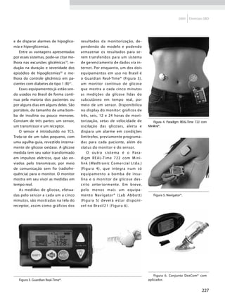 2009   Diretrizes SBD




e de disparar alarmes de hipoglice-     resultados da monitorização, de-
mia e hiperglicemias.                   pendendo do modelo e podendo
   Entre as vantagens apresentadas      armazenar os resultados para se-
por esses sistemas, pode-se citar me-   rem transferidos para um sistema
lhora nas excursões glicêmicas19, re-   de gerenciamento de dados via in-
dução na duração e severidade dos       ternet. Por enquanto, um dos dois
episódios de hipoglicemias20 e me-      equipamentos em uso no Brasil é
lhora do controle glicêmico em pa-      o Guardian Real-Time® (Figura 3),
cientes com diabetes de tipo 1 (B)21.   um monitor contínuo de glicose
   Esses equipamentos já estão sen-     que mostra a cada cinco minutos
do usados no Brasil de forma contí-     as medições da glicose lidas do
nua pela maioria dos pacientes ou       subcutâneo em tempo real, por
por alguns dias em alguns deles. São    meio de um sensor. Disponibiliza
portáteis, do tamanho de uma bom-       no display do monitor: gráficos de
ba de insulina ou pouco menores.        três, seis, 12 e 24 horas de moni-
Constam de três partes: um sensor,      torização, setas de velocidade de           Figura 4. Paradigm REAL-Time 722 com
um transmissor e um receptor.           oscilação das glicoses, alerta e        Minilink®.
   O sensor é introduzido no TCS.       dispara um alarme em condições          FIGURA 4 - PARADIGM REAL-TIME 722
Trata-se de um tubo pequeno, com        limítrofes, previamente programa-       COM MINILINK®
uma agulha-guia, revestido interna-     das para cada paciente, além do
mente de glicose oxidase. A glicose     status do monitor e do sensor.
medida tem seu valor transformado          O outro sistema é o Para-
em impulsos elétricos, que são en-      digm REAL-Time 722 com M ini-
viados pelo transmissor, por meio       link (Medtronic Comercial Ltda.)
de comunicação sem fio (radiofre-       (Figura 4), que integra num só
quência) para o monitor. O monitor      equipamento a bomba de insu-
mostra em seu visor as medidas em       lina e o monitor de glicose des-
tempo real.                             crito anteriormente. Em breve,
   As medidas de glicose, efetua-       pelo menos mais um equipa-
das pelo sensor a cada um a cinco       mento Navigator® (Lab Abbott)              Figura 5. Navigator®.
minutos, são mostradas na tela do       (Figura 5) deverá estar disponí-        FIGURA 5 - NAVIGATOR®
receptor, assim como gráficos dos       vel no Brasil21 (Figura 6).




                                                                             FIGURA 6 - CONJUNTO DEXCOM®
                                                                                  Figura 6. Conjunto DexCom® com
                                                                             COM APLICADOR
    Figura 3. Guardian Real-Time®.
FIGURA 3 - GUARDIAN REAL-TIME®                                                  aplicador.


                                                                                                                     227
 