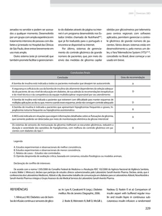 2009    Diretrizes SBD




zenados no servidor e podem ser acessa-            to do diabetes através de página na inter-          obtidas por glicosímetros por telemetria
dos a qualquer momento. Desenvolvido               net é um programa desenvolvido nos Es-              para centros regionais com softwares
por um grupo com ampla experiência em              tados Unidos chamado de Nutrihand®23,               aplicados, permitem gerenciar o contro-
tratamento intensivo de pessoas com dia-           que já foi traduzido para o português e             le glicêmico de grande número de pa-
betes e já testado no Hospital das Clínicas        encontra-se disponível na internet.                 cientes. Vários desses sistemas estão em
de São Paulo, deve entrar brevemente em                Por último, sistemas de gerencia-               desenvolvimento e, pelo menos um de-
uso mais amplo.                                    mento do controle glicêmico de grande               les, o Yara Telemedicine System (YTS)24-26,
    Outro sistema (este já comercial) que          número de pacientes, que, por meio do               concebido no Brasil, deve começar a ser
também promete facilitar o gerenciamen-            envio das medidas de glicemia capilar               usado em breve.



                                                                Conclusões finais
                                                  Conclusão                                                           Grau de recomendação

 A bomba de insulina está indicada a todos os pacientes motivados que desejem ter autocontrole.                                   A

  A segurança e a eficácia do uso da bomba de insulina são altamente dependentes da seleção adequa-
  da do paciente, de seu nível de educação em diabetes, de sua adesão às recomendações terapêuticas                               D
  e do nível técnico e da competência da equipe multidisciplinar responsável por seu atendimento

  A bomba de insulina está indicada a pacientes que estiverem com dificuldade para manter esquemas de
  múltiplas aplicações ao dia ou que, mesmo usando esses esquemas, ainda não consigam controle adequado                           D
  A bomba de insulina é indicada a pacientes que apresentam hipoglicemias frequentes e graves, hi-
  poglicemia noturna frequente ou hipoglicemia assintomática                                                                      B

  A MCG está indicada em situações que exigem informações detalhadas sobre as flutuações da glicemia,                             A
  que somente poderão ser detectadas por meio de monitorização eletrônica da glicose intersticial

  Os sistemas de sensores de mensuração da glicemia melhoram as excursões glicêmicas, reduzem a
  duração e severidade dos episódios de hipoglicemias, com melhora do controle glicêmico em pa-                                   B
  cientes com diabetes do tipo 1



    Legenda

    A. Estudos experimentais e observacionais de melhor consistência.
    B. Estudos experimentais e observacionais de menor consistência.
    C. Relatos de casos – Estudos não controlados.
    D. Opinião desprovida de avaliação crítica, baseada em consenso, estudos fisiológicos ou modelos animais.

    Declaração de conflito de interesses

    De acordo com a norma 1.595/2000 do Conselho Federal de Medicina e a Resolução RDC 102/2000 da Agência Nacional de Vigilância Sanitária,
o autor, Walter J. Minicucci, declara que participa de estudos clínicos subvencionados pelo Laboratório Sanofi-Aventis Pharma. Declara, ainda, que é
conferencista dos Laboratórios Medtronic, Abbott e Lilly, desenvolve trabalho de comunicação em diabetes para os Laboratórios Abbott, NovoNordisk e
Sanofi-Aventis Pharma e integra o Grupo Assessor do site Medical Services do Laboratório Sanofi-Aventis Pharma.



Referências                                        se. In: Lyra R, Cavalcanti N (orgs.