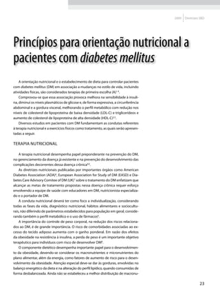 2009   Diretrizes SBD




Princípios para orientação nutricional a
pacientes com diabetes mellitus
    A orientação nutricional e o estabelecimento de dieta para controlar pacientes
com diabetes mellitus (DM) em associação a mudanças no estilo de vida, incluindo
atividades físicas, são considerados terapias de primeira escolha (A)1-4.
    Comprovou-se que essa associação provoca melhora na sensibilidade à insuli-
na, diminui os níveis plasmáticos de glicose e, de forma expressiva, a circunferência
abdominal e a gordura visceral, melhorando o perfil metabólico com redução nos
níveis de colesterol de lipoproteína de baixa densidade (LDL-C) e triglicerídeos e
aumento de colesterol de lipoproteína de alta densidade (HDL-C)2,5.
    Diversos estudos em pacientes com DM fundamentam as condutas referentes
à terapia nutricional e a exercícios físicos como tratamento, as quais serão apresen-
tadas a seguir.

Terapia nutricional

    A terapia nutricional desempenha papel preponderante na prevenção do DM,
no gerenciamento da doença já existente e na prevenção do desenvolvimento das
complicações decorrentes dessa doença crônica4,6.
    As diretrizes nutricionais publicadas por importantes órgãos como American
Diabetes Association (ADA)6, European Association for Study of DM (EASD) e Dia-
betes Care Advisory Comitee of DM (UK)7 sobre o tratamento do DM enfatizam que
alcançar as metas de tratamento propostas nessa doença crônica requer esforço
envolvendo a equipe de saúde com educadores em DM, nutricionista especializa-
do e o portador de DM.
    A conduta nutricional deverá ter como foco a individualização, considerando
todas as fases da vida, diagnóstico nutricional, hábitos alimentares e sociocultu-
rais, não diferindo de parâmetros estabelecidos para população em geral, conside-
rando também o perfil metabólico e o uso de fármacos6.
    A importância do controle de peso corporal, na redução dos riscos relaciona-
dos ao DM, é de grande importância. O risco de comorbidades associadas ao ex-
cesso do tecido adiposo aumenta com o ganho ponderal. Em razão dos efeitos
da obesidade na resistência à insulina, a perda de peso é um importante objetivo
terapêutico para indivíduos com risco de desenvolver DM6.
    O componente dietético desempenha importante papel para o desenvolvimen-
to da obesidade, devendo-se considerar os macronutrientes e micronutrientes do
plano alimentar, além da energia, como fatores de aumento de risco para o desen-
volvimento da obesidade. Atenção especial deve-se dar às gorduras, envolvidas no
balanço energético da dieta e na alteração do perfil lipídico, quando consumidas de
forma desbalanceada. Ainda não se estabeleceu a melhor distribuição de macronu-

                                                                                                         23
 