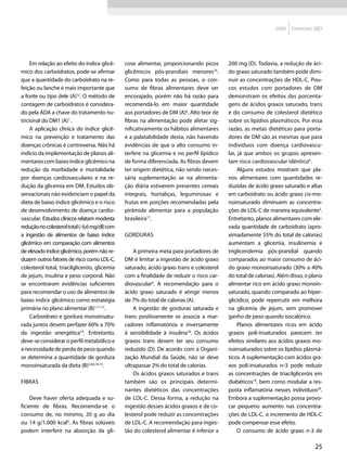 2009    Diretrizes SBD




     Em relação ao efeito do índice glicê-      cose alimentar, proporcionando picos       200 mg (D). Todavia, a redução de áci-
mico dos carboidratos, pode-se afirmar          glicêmicos pós-prandiais menores16.        do graxo saturado também pode dimi-
que a quantidade do carboidrato na re-          Como para todas as pessoas, o con-         nuir as concentrações de HDL-C. Pou-
feição ou lanche é mais importante que          sumo de fibras alimentares deve ser        cos estudos com portadores de DM
a fonte ou tipo dele (A)12. O método de         encorajado, porém não há razão para        demonstram os efeitos das porcenta-
contagem de carboidratos é considera-           recomendá-lo em maior quantidade           gens de ácidos graxos saturado, trans
do pela ADA a chave do tratamento nu-           aos portadores de DM (A)6. Alto teor de    e do consumo de colesterol dietético
tricional do DM1 (A)1 .                         fibras na alimentação pode afetar sig-     sobre os lipídios plasmáticos. Por essa
     A aplicação clínica do índice glicê-       nificativamente os hábitos alimentares     razão, as metas dietéticas para porta-
mico na prevenção e tratamento das              e a palatabilidade desta, não havendo      dores de DM são as mesmas que para
doenças crônicas é controversa. Não há          evidências de que o alto consumo in-       indivíduos com doença cardiovascu-
indício da implementação de planos ali-         terfere na glicemia e no perfil lipídico   lar, já que ambos os grupos apresen-
mentares com baixo índice glicêmico na          de forma diferenciada. As fibras devem     tam risco cardiovascular idêntico6.
redução da morbidade e mortalidade              ter origem dietética, não sendo neces-          Alguns estudos mostram que pla-
por doenças cardiovasculares e na re-           sária suplementação se na alimenta-        nos alimentares com quantidades re-
dução da glicemia em DM. Estudos ob-            ção diária estiverem presentes cereais     duzidas de ácido graxo saturado e altas
servacionais não evidenciam o papel da          integrais, hortaliças, leguminosas e       em carboidrato ou ácido graxo cis-mo-
dieta de baixo índice glicêmico e o risco       frutas em porções recomendadas pela        noinsaturado diminuem as concentra-
de desenvolvimento de doença cardio-            pirâmide alimentar para a população        ções de LDL-C de maneira equivalente3.
vascular. Estudos clínicos relatam modesta      brasileira17.                              Entretanto, planos alimentares com ele-
redução no colesterol total (- 6,6 mg/dl) com                                              vada quantidade de carboidrato (apro-
a ingestão de alimentos de baixo índice         Gorduras                                   ximadamente 55% do total de calorias)
glicêmico em comparação com alimentos                                                      aumentam a glicemia, insulinemia e
de elevado índice glicêmico, porém não re-          A primeira meta para portadores de     trigliceridemia pós-prandial quando
duzem outros fatores de risco como LDL-C,       DM é limitar a ingestão de ácido graxo     comparados ao maior consumo de áci-
colesterol total, triacilgliceróis, glicemia    saturado, ácido graxo trans e colesterol   do graxo monoinsaturado (30% a 40%
de jejum, insulina e peso corporal. Não         com a finalidade de reduzir o risco car-   do total de calorias). Além disso, o plano
se encontraram evidências suficientes           diovascular6. A recomendação para o        alimentar rico em ácido graxo monoin-
para recomendar o uso de alimentos de           ácido graxo saturado é atingir menos       saturado, quando comparado ao hiper-
baixo índice glicêmico como estratégia          de 7% do total de calorias (A).            glicídico, pode repercutir em melhora
primária no plano alimentar (B)1,11,13.             A ingestão de gorduras saturada e      na glicemia de jejum, sem promover
     Carboidrato e gordura monoinsatu-          trans positivamente se associa a mar-      ganho de peso quando isocalórico.
rada juntos devem perfazer 60% a 70%            cadores inflamatórios e inversamente            Planos alimentares ricos em ácido
da ingestão energética14. Entretanto,           à sensibilidade à insulina18. Os ácidos    graxos poli-insaturados parecem ter
deve-se considerar o perfil metabólico e        graxos trans devem ter seu consumo         efeitos similares aos ácidos graxos mo-
a necessidade de perda de peso quando           reduzido (D). De acordo com a Organi-      noinsaturados sobre os lipídios plasmá-
se determina a quantidade de gordura            zação Mundial da Saúde, não se deve        ticos. A suplementação com ácidos gra-
monoinsaturada da dieta (B)3,4,6,14,15.         ultrapassar 2% do total de calorias.       xos poli-insaturados n-3 pode reduzir
                                                    Os ácidos graxos saturados e trans     as concentrações de triacilgliceróis em
Fibras                                          também são os principais determi-          diabéticos19, bem como modular a res-
                                                nantes dietéticos das concentrações        posta inflamatória nesses indivíduos20.
    Deve haver oferta adequada e su-            de LDL-C. Dessa forma, a redução na        Embora a suplementação possa provo-
ficiente de fibras. Recomenda-se o              ingestão desses ácidos graxos e de co-     car pequeno aumento nas concentra-
consumo de, no mínimo, 20 g ao dia              lesterol pode reduzir as concentrações     ções de LDL-C, o incremento de HDL-C
ou 14 g/1.000 kcal6. As fibras solúveis         de LDL-C. A recomendação para inges-       pode compensar esse efeito.
podem interferir na absorção da gli-            tão do colesterol alimentar é inferior a        O consumo de ácido graxo n-3 de

                                                                                                                                 25
 