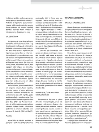 2009   Diretrizes SBD




herbáceas também podem apresentar             prolongadas (até 16 horas após sua            Situações especiais
interações com outros medicamentos36.         ingestão). Deve-se sempre enfatizar a
Portanto, é importante que profissio-         educação quando adolescentes e adul-          Crianças e adolescentes
nais da saúde estejam atentos ao uso          tos iniciam a ingesta de álcool na rotina
desses produtos por pessoas com DM            diária37. Ao fazerem uso da bebida alco-          Planos alimentares individualizados
devido a possíveis efeitos colaterais e       ólica, a ingestão diária deve-se limitar a    e regimes intensivos de insulina podem
interações erva-droga ou erva-erva.           uma quantidade moderada (uma dose             fornecer flexibilidade a crianças e ado-
                                              ou menos por dia para mulheres e duas         lescentes com DM para acomodar o
Sal de cozinha                                doses ou menos por dia para homens).          tempo e os horários de refeições irregu-
                                              Uma dose é definida como 360 ml de            lares, em situações de variação de apeti-
     O consumo de sódio deve-se limitar       cerveja, 150 ml de vinho ou 45 ml de be-      te e níveis de atividade física (A). As ne-
a 2.400 mg por dia, o que equivale a 6 g      bida destilada (D)3,4,6,38. Deve-se encora-   cessidades de nutrientes para crianças
de sal de cozinha. Segundo o Ministério       jar o uso de algum tipo de identificação,     e adolescentes com DM1 e 2 parecem
da Saúde, o consumo populacional aci-         como “tenho DM”37.                            ser similares às de outros indivíduos de
ma dessa meta é causa importante de               O consumo de carboidratos coin-           mesma idade (B)1,3,4.
hipertensão arterial. Deve-se evitar pro-     gerido com álcool em drinques mistos,             Dessa forma, sugere-se, para o cál-
dutos alimentícios que, além de conter        por exemplo, pode elevar a glicemia           culo do plano alimentar de crianças e
sal, são ricos em ingredientes fontes de      (B)11. Deve-se tomar cuidado especial         adolescentes com DM, o uso das reco-
sódio, os quais incluem conservantes e        para prevenir a hipoglicemia noturna.         mendações nutricionais por faixa etária
acidulantes, entre outros. São ricos em       Nesse sentido, carboidratos devem ser         e com as mesmas características para
sódio, porém, ao contrário do sal, não        ingeridos antes e/ou durante e/ou após        macronutrientes indicadas na tabela 1.
agregam sabor salgado aos alimentos,          a ingestão da bebida alcoólica. Também        Ressalta-se que o objetivo prioritário da
o que pode favorecer o consumo inade-         pode ser necessário ajustar a dose de         conduta nutricional nessa faixa etária é
quado. São exemplos desses alimentos          insulina ou secretagogos de insulina,         manter crescimento e desenvolvimento
não recomendados: embutidos, conser-          particularmente se houver a associação        adequados e, posteriormente, adequar
vas, enlatados, defumados, salgados de        de exercício físico no período da inges-      aos aspectos relacionados ao controle
pacote, macarrão instantâneo, pipoca          ta da bebida alcoólica (ex.: festas com       glicêmico (D)39.
para micro-ondas, temperos em cubos           dança). Deve-se incentivar a monito-              Recomenda-se o uso do método de
ou sache e molhos prontos9.                   ração da glicemia durante a noite e no        contagem de carboidrato como estra-
     Por outro lado, plano alimentar rico     dia seguinte, após a ingestão de bebida       tégia para individualizar e flexibilizar a
em temperos naturais, frutas, vegetais,       alcoólica (D)6.                               ingestão alimentar para obter bom con-
laticínios magros e outros alimentos                                                        trole glicêmico (A)6. O método de conta-
saudáveis, associado a menor teor de          Recomendações alimentares                     gem de carboidrato prioriza o total de
sódio (menos de 2.300 mg/dia), pode           complementares                                carboidratos por refeição, considerando
auxiliar a reduzir a pressão arterial. Esse                                                 que sua quantidade determina a res-
padrão alimentar reflete o preconizado             Recomenda-se fracionar o plano           posta glicêmica pós-prandial. Tal fato
pela dieta DASH (A). As recomenda-            alimentar em seis refeições, sendo três       ocorre em razão de os carboidratos se
ções da ADA ressaltam que portadores          principais e três lanches. Quanto à for-      converterem totalmente à glicose, no
de DM e doença cardíaca sintomática           ma de preparo dos alimentos, deve-se          período que varia de 15 minutos a duas
podem ter os sintomas reduzidos com           preferir grelhados, assados, cozidos no       horas, enquanto apenas parte das pro-
consumo de sódio de 2.000 mg/dia (C)1.        vapor ou até mesmo crus. Pode-se in-          teínas (35% a 60%) e somente 10% das
                                              dicar alimentos diet e light no contexto      gorduras podem ser convertidas à gli-
Álcool                                        do plano alimentar, não os utilizando         cose, no período de três a quatro horas
                                              de forma exclusiva. Deve-se respeitar as      e cinco horas, respectivamente40.
   O excesso de bebida alcoólica é            preferências individuais e o poder aqui-          A hipoglicemia em crianças e ado-
perigoso e pode induzir hipoglicemias         sitivo do paciente e da família (C)4,6.       lescentes pode ocasionar danos seve-

                                                                                                                                   27
 