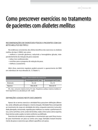 2009   Diretrizes SBD




Como prescrever exercícios no tratamento
de pacientes com diabetes mellitus

Recomendações de exercícios físicos a pacientes com dia-
betes mellitus do tipo 2

   Há evidências consistentes dos efeitos benéficos dos exercícios no diabetes
mellitus do tipo 2 (DM2), tais como:
   – melhora o controle glicêmico, reduzindo a hemoglobina glicada, inde-
pendentemente da redução do peso corporal;
   – reduz risco cardiovascular;
   – contribui para o programa de redução de peso;
   – melhora a autoestima.

  Além disso, exercícios regulares podem prevenir o aparecimento de DM2
em indivíduos de risco elevado (A, 1) (Tabela 1).



                       Tabela 1. Intensidade dos exercícios
                              Porcentagem da VO2 máx.      Porcentagem da FC máx.
 Moderado                              40 a 60                     50 a 70
 Vigoroso                            Mais de 60                   Mais de 70

    VO2 máx.: consumo máximo de O2; FC máx.: frequência cardíaca máxima medida no
teste ergométrico ou calculada por 220 - idade.



Definições usadas neste documento

    Apesar de os termos exercício e atividade física possuírem definições diferen-
tes, serão utilizados para designar a mesma situação. Atividade física corresponde
ao movimento do corpo em atividades de rotina, enquanto exercício é uma ativi-
dade planejada, estruturada, repetida para melhorar ou manter a performance fí-
sica, como caminhar, correr, andar de bicicleta, nadar, entre outros vários esportes.
Esses termos serão usados no texto conforme sua definição.
    Exercícios de resistência correspondem a movimentos que usam força muscu-
lar para movimentar um peso ou contra uma carga. Exemplos incluem levanta-
mento de pesos e exercícios que utilizem aparelhos com pesos.

                                                                                                         33
 