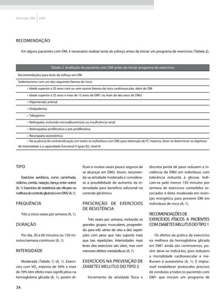 Diretrizes SBD 2009




Recomendação

     Em alguns pacientes com DM, é necessário realizar teste de esforço antes de iniciar um programa de exercícios (Tabela 2).



                            Tabela 2. Avaliação do paciente com DM antes de iniciar programa de exercícios
 Recomendações para teste de esforço em DM

 Sedentarismo com um dos seguintes fatores de risco:

         •	 Idade superior a 35 anos com ou sem outros fatores de risco cardiovascular, além de DM

         •	 Idade superior a 25 anos e mais de 15 anos de DM1 ou mais de dez anos de DM2

         •	 Hipertensão arterial

         •	 Dislipidemia

         •	 Tabagismo

         •	 Nefropatia, incluindo microalbuminúria ou insuficiência renal

         •	 Retinopatias proliferativa e pré-proliferativa

         •	 Neuropatia autonômica
         •	 Na ausência de contraindicação, em todos os indivíduos com DM, para obtenção de FC máxima, deve-se determinar os objetivos
 de intensidade e a capacidade funcional 9 (grau B2, nível 4)




Tipo                                                fíceis e muitas vezes pouco seguros de      discreta perda de peso reduzem a in-
                                                    se alcançar em DM2. Assim, recomen-         cidência de DM2 em indivíduos com
      Exercícios aeróbicos, como caminhada,         da-se atividade moderada e considera-       tolerância reduzida à glicose. Indi-
ciclismo, corrida, natação, dança, entre outros     se a possibilidade de aumento da in-        cam-se pelo menos 150 minutos por
(A, 1). Exercícios de resistência são eficazes na   tensidade para benefício adicional no       semana de exercícios comedidos as-
melhora do controle glicêmico em DM2 (A, 1).        controle glicêmico.                         sociados à dieta moderada em restri-
                                                                                                ção energética para prevenir DM em
Frequência                                          Prescrição de exercícios                    indivíduos de risco (A, 1).
                                                    de resistência
     Três a cinco vezes por semana (A, 1).                                                      Recomendações de
                                                        Três vezes por semana, incluindo os     exercícios físicos a pacientes
Duração                                             grandes grupos musculares, progredin-       com diabetes mellitus do tipo 1
                                                    do para três séries de oito a dez repeti-
   Por dia, 30 a 60 minutos ou 150 mi-              ções com peso que não suporte mais              Os efeitos da prática de exercícios
nutos/semana contínuos (A, 1).                      que tais repetições. Intensidades mais      na melhora da hemoglobina glicada
                                                    leves dos exercícios são úteis, mas com     em DM1 ainda são controversos, po-
Intensidade                                         menores efeitos metabólicos (A, 1).         rém deve-se indicá-los, pois reduzem
                                                                                                a mortalidade cardiovascular e me-
   Moderada (Tabela 1) (A, 1). Exercí-              Exercícios na prevenção de                  lhoram a autoestima (A, 1). É impos-
cios com VO2 máxima de 50% a mais                   diabetes mellitus do tipo 2                 sível estabelecer protocolos precisos
de 70% têm efeito mais significativo na                                                         de condutas a todos os pacientes com
hemoglobina glicada (A, 1), porém di-                   Incremento da atividade física e        DM1 que iniciam um programa de

34
 