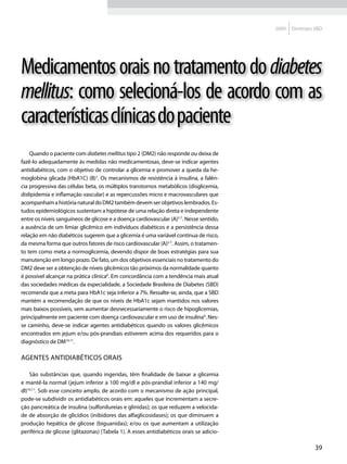 2009   Diretrizes SBD




Medicamentos orais no tratamento do diabetes
mellitus: como selecioná-los de acordo com as
características clínicas do paciente
    Quando o paciente com diabetes mellitus tipo 2 (DM2) não responde ou deixa de
fazê-lo adequadamente às medidas não medicamentosas, deve-se indicar agentes
antidiabéticos, com o objetivo de controlar a glicemia e promover a queda da he-
moglobina glicada (HbA1C) (B)1. Os mecanismos de resistência à insulina, a falên-
cia progressiva das células beta, os múltiplos transtornos metabólicos (disglicemia,
dislipidemia e inflamação vascular) e as repercussões micro e macrovasculares que
acompanham a história natural do DM2 também devem ser objetivos lembrados. Es-
tudos epidemiológicos sustentam a hipótese de uma relação direta e independente
entre os níveis sanguíneos de glicose e a doença cardiovascular (A)2-7. Nesse sentido,
a ausência de um limiar glicêmico em indivíduos diabéticos e a persistência dessa
relação em não diabéticos sugerem que a glicemia é uma variável contínua de risco,
da mesma forma que outros fatores de risco cardiovascular (A)2-7. Assim, o tratamen-
to tem como meta a normoglicemia, devendo dispor de boas estratégias para sua
manutenção em longo prazo. De fato, um dos objetivos essenciais no tratamento do
DM2 deve ser a obtenção de níveis glicêmicos tão próximos da normalidade quanto
é possível alcançar na prática clínica8. Em concordância com a tendência mais atual
das sociedades médicas da especialidade, a Sociedade Brasileira de Diabetes (SBD)
recomenda que a meta para HbA1c seja inferior a 7%. Ressalte-se, ainda, que a SBD
mantém a recomendação de que os níveis de HbA1c sejam mantidos nos valores
mais baixos possíveis, sem aumentar desnecessariamente o risco de hipoglicemias,
principalmente em paciente com doença cardiovascular e em uso de insulina9. Nes-
se caminho, deve-se indicar agentes antidiabéticos quando os valores glicêmicos
encontrados em jejum e/ou pós-prandiais estiverem acima dos requeridos para o
diagnóstico de DM10,11.

Agentes antidiabéticos orais

    São substâncias que, quando ingeridas, têm finalidade de baixar a glicemia
e mantê-la normal (jejum inferior a 100 mg/dl e pós-prandial inferior a 140 mg/
dl)10,11. Sob esse conceito amplo, de acordo com o mecanismo de ação principal,
pode-se subdividir os antidiabéticos orais em: aqueles que incrementam a secre-
ção pancreática de insulina (sulfonilureias e glinidas); os que reduzem a velocida-
de de absorção de glicídios (inibidores das alfaglicosidases); os que diminuem a
produção hepática de glicose (biguanidas); e/ou os que aumentam a utilização
periférica de glicose (glitazonas) (Tabela 1). A esses antidiabéticos orais se adicio-

                                                                                                          39
 