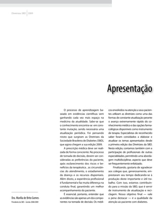 Diretrizes SBD 2009




                                                                                  Apresentação
                                           O processo de aprendizagem ba-         cos envolvidos na atenção a seus pacien-
                                       seado em evidências científicas vem        tes utilizam as diretrizes como uma das
                                       ganhando cada vez mais espaço na           formas de constante atualização perante
                                       medicina da atualidade. Sabe-se que        o avanço extremamente rápido do co-
                                       o conhecimento encontra-se em cons-        nhecimento médico e das opções farma-
                                       tante mutação, sendo necessária uma        cológicas disponíveis como instrumento
                                       atualização periódica. Foi pensando        de terapia. Especialistas de reconhecido
                                       nissto que surgiram as Diretrizes da       saber foram convidados a elaborar e
                                       Sociedade Brasileira de Diabetes (SBD),    atualizar os temas apresentados desde
                                       que agora chegam a sua edição 2009.        a primeira edição das Diretrizes da SBD.
                                           A prescrição médica deve ser reali-    Nesta edição, contamos também com a
                                       zada de forma consciente. No processo      participação de profissionais de outras
                                       de tomada de decisão, devem ser con-       especialidades, permitindo uma aborda-
                                       sideradas as preferências do paciente,     gem multidisciplinar, aspecto que deve
                                       após esclarecimento dos riscos e be-       ser frequentemente enfatizado.
                                       nefícios da terapêutica , as circunstân-        Finalizando, gostaria de agradecer
                                       cias do atendimento, o estadiamento        aos colegas que, generosamente, em-
                                       da doença e os recursos disponíveis.       prestaram seu tempo dedicando-se à
                                       Além dissto, a experiência profissional    produção deste importante e útil tra-
                                       é fundamental e faz muita diferença na     balho. Com isso, estamos contribuin-
                                       conduta final, garantindo um melhor        do para a missão da SBD, que é servir
                                       acompanhamento do paciente.                de instrumento de atualização e reci-
                                           É essencial, portanto, entender que    clagem. Nosso objetivo final — vale
Dra. Marília de Brito Gomes            as evidências são apenas um dos compo-     a pena destacar — é a qualidade da
Presidente da SBD – Gestão 2008/2009   nentes na tomada de decisão. Os médi-      atenção ao paciente com diabetes.
 
