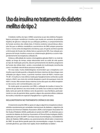 2009   Diretrizes SBD




Uso da insulina no tratamento do diabetes
mellitus do tipo 2
    O diabetes mellitus do tipo 2 (DM2) caracteriza-se por dois defeitos fisiopato-
lógicos principais: resistência à insulina, que resulta em aumento da produção
hepática de glicose e redução da sua utilização periférica, e comprometimento
da função secretora das células beta. A história evolutiva natural dessas altera-
ções faz que os defeitos metabólicos característicos do DM2 estejam presentes
nove a 12 anos antes do diagnóstico da doença, que, em geral, acontece quando
a diminuição da função das células beta se aproxima de 50%. Essa redução pro-
gressiva da função insulínica associa-se à deterioração glicêmica e ocorre inde-
pendentemente da terapêutica utilizada (A).
    Embora a dificuldade de manter a hemoglobina glicada (HbA1c) no nível de-
sejado, ao longo do tempo, esteja relacionada tanto ao estilo de vida quanto
ao tipo de medicação prescrita, decorre primariamente do declínio progressivo
da função das células beta1, sendo a necessidade de insulinização reconhecida
como o resultado natural desse processo temporal (A).
    Por essa razão, muitos diabetologistas recomendam que a terapêutica com
insulina seja iniciada quando, a despeito de doses máximas de duas drogas orais
utilizadas por alguns meses, o paciente mantiver níveis de HbA1c maiores que
7% (B)2. A insulina é a mais efetiva medicação hipoglicemiante conhecida e pode
reduzir a HbA1c aos níveis de controle desejáveis a partir de quaisquer níveis de
HbA1c iniciais. Não existem doses máximas acima das quais seu efeito terapêuti-
co não ocorra, nem contraindicações a seu uso3,4.
    De modo geral, em pacientes com DM2, a utilização da insulina é menos fre-
quente do que deveria e seu início tende a ser tardio. Isso se deve ao receio infun-
dado, tanto por parte de médicos como do paciente e seus familiares, particular-
mente no caso do paciente idoso, quanto a alguns dos possíveis efeitos colaterais
da insulina, incluindo em especial a hipoglicemia e o ganho de peso.

Insulinoterapia no tratamento crônico do DM2

    O tratamento atual do DM2 se apoia em alguns algoritmos terapêuticos desen-
volvidos recentemente por sociedades internacionais de diabetes: o algoritmo de
consenso da American Diabetes Association (ADA) e da European Association for
the Study of Diabetes (EASD), publicado em janeiro de 20095 e as diretrizes para o
controle do diabetes da American Association of Clinical Endocrinologists (AACE),
publicadas em junho de 20076. Com base nessas recomendações, a Sociedade Bra-
sileira de Diabetes (SBD) publicou seu posicionamento oficial sobre o tratamento
do DM27 do qual deriva grande parte das recomendações a seguir. As metas do
controle glicêmico, que estão mais rígidas, foram detalhadas na tabela 1.

                                                                                                        47
 