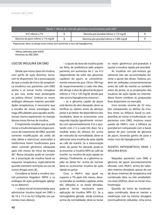 Diretrizes SBD 2009




                                    Tabela 1. Metas de controle glicêmico recomendadas pela SBD*
               A1C inferior a 7%                  B                  Glicemia pré-prandial inferior a 110 mg/dl               B
     Glicemia de jejum inferior a 110 mg/dl        B                Glicemia pós-prandial inferior a 1.400 mg/dl              B

 Importante: deve-se atingir essas metas sem aumentar o risco de hipoglicemia.


     *Metas definidas pela AACE6.
     Diretrizes da SBD 2009.


Uso de insulina em DM2                             – o ajuste da dose de insulina pode       os níveis glicêmicos pró-prandiais e
                                               ser feito, de preferência pelo próprio        ajustar a insulina rápida pré-prandial.
    Desde que novos tipos de insulina,         paciente, em aumentos de 2 ou 4 U                 As insulinas em pré-mistura ge-
com perfis de ação distintos, torna-           (dependendo do valor das glicemias            ralmente não são recomendadas du-
ram-se disponíveis, há a preocupação           capilares do jejum, se consistente-           rante o ajuste das doses. Todavia, po-
de que o modo de início da terapêuti-          mente maiores do que 130 ou 180 mg/           dem ser utilizadas convenientemente
ca insulínica nos pacientes com DM2            dl, respectivamente) a cada três dias,        antes do café da manhã ou também
venha a se tornar muito complexo               até atingir o alvo de glicemia de jejum       antes do jantar, se as proporções das
e, por isso, ainda mais postergado             inferior a 110 a 120 mg/dl, desde que         insulinas de ação rápida ou interme-
na prática clínica2. Embora os novos           não ocorra hipoglicemia noturna5;             diária forem similares às proporções
análogos ofereçam maiores possibili-               – se a glicemia capilar de jejum          fixas disponíveis no mercado.
dades terapêuticas, é necessário que           está dentro do alvo desejado, deve-se             Uma revisão recente de 22 estu-
a escolha de novas estratégias não             verificar os valores antes do almoço,         dos comparando os efeitos da insu-
traga dificuldades para aqueles profis-        jantar e ao deitar. Na dependência dos        lina mista ou bifásica, basal ou pré-
sionais menos experientes no manejo            resultados, deve-se acrescentar uma           prandial, ao iniciar a insulinização em
dessas novas formas de insulina.               segunda injeção (geralmente inician-          pacientes com DM2, mostrou maior
    É importante ressaltar que se pode         do com aproximadamente 4 U e ajus-            queda da HbA1c com a bifásica ou
iniciar a insulinoterapia em etapas pre-       tando com 2 U a cada três dias). Se a         prandial em comparação com a basal,
coces do tratamento do DM2, quando             medida antes do almoço for acima              apesar de pior controle da glicemia
somente modificações do estilo de              do intervalo da normalidade, deve-se          de jejum, havendo ganho de peso e
vida (dieta e exercícios) associadas à         adicionar uma insulina de ação rápida         maior risco de hipoglicemia (B)8.
metformina forem insuficientes para            ao café da manhã. Se a mensuração
obter controle glicêmico adequado              antes do jantar for elevada, pode-se          Agentes antidiabéticos orais +
após três meses de início da terapia           acrescentar a insulina NPH ao café da         insulina basal
(B)7. Nessa situação, pode-se conside-         manhã ou insulina de ação rápida ao
rar a associação de insulina basal ao          almoço. Finalmente, se a glicemia ca-             Naqueles pacientes com DM2 e
esquema terapêutico, especialmente             pilar ao deitar for acima do normal,          glicemia de jejum persistentemente
quando existirem restrições ao uso de          deve-se acrescentar insulina de ação          elevada, com HbA1c acima do valor-
outras drogas orais (A).                       rápida ao jantar.                             alvo máximo desejável, apesar do uso
    Considera-se basal a insulina neu-             Caso a HbA1c seja igual ou                de doses máximas de terapêutica oral
tral protamine Hagedorn (NPH) e os             superior a 7% após três meses, deve-          combinada (dois ou três antidiabéti-
análogos de ação prolongada (glargi-           se reavaliar as medidas capilares antes       cos orais [ADOs]), deve-se iniciar insu-
na ou detemir):                                das refeições e, se ainda elevadas,           linoterapia.
    – a dose inicial recomendada para          pode-se tornar necessária outra                   Quando do início da insulinote-
administrar insulina basal em DM2 é            aplicação de insulina NPH (C). Se a           rapia combinada, deve-se manter a
de 10 a 15 U ou 0,2 U/kg/dia nos pa-           hemoglobina glicada ainda continua            medicação oral na mesma dosagem
cientes mais obesos;                           acima da normalidade, deve-se testar          (eventualmente reduzida). Uma única

48
 