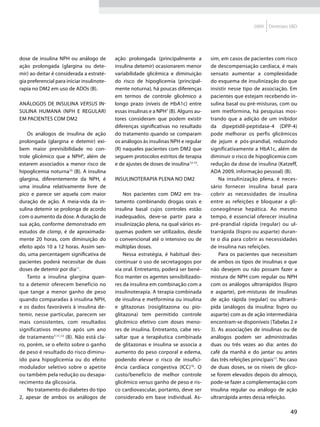 2009   Diretrizes SBD




dose de insulina NPH ou análogo de          ação prolongada (principalmente a          sim, em casos de pacientes com risco
ação prolongada (glargina ou dete-          insulina detemir) ocasionarem menor        de descompensação cardíaca, é mais
mir) ao deitar é considerada a estraté-     variabilidade glicêmica e diminuição       sensato aumentar a complexidade
gia preferencial para iniciar insulinote-   do risco de hipoglicemia (principal-       do esquema de insulinização do que
rapia no DM2 em uso de ADOs (B).            mente noturna), há poucas diferenças       insistir nesse tipo de associação. Em
                                            em termos de controle glicêmico a          pacientes que estejam recebendo in-
Análogos de insulina versus in-             longo prazo (níveis de HbA1c) entre        sulina basal ou pré-misturas, com ou
sulina humana (NPH e regular)               essas insulinas e a NPH7 (B). Alguns au-   sem metformina, há pesquisas mos-
em pacientes com DM2                        tores consideram que podem existir         trando que a adição de um inibidor
                                            diferenças significativas no resultado     da dipeptidil-peptidase-4 (DPP-4)
    Os análogos de insulina de ação         do tratamento quando se comparam           pode melhorar os perfis glicêmicos
prolongada (glargina e detemir) exi-        os análogos às insulinas NPH e regular     de jejum e pós-prandial, reduzindo
bem maior previsibilidade no con-           (R) naqueles pacientes com DM2 que         significativamente a HbA1c, além de
trole glicêmico que a NPH9, além de         seguem protocolos estritos de terapia      diminuir o risco de hipoglicemia com
estarem associados a menor risco de         e de ajustes de doses de insulina13-15.    redução da dose de insulina (Katzeff,
hipoglicemia noturna10 (B). A insulina                                                 ADA 2009, informação pessoal) (B).
glargina, diferentemente da NPH, é          Insulinoterapia plena no DM2                   Na insulinização plena, é neces-
uma insulina relativamente livre de                                                    sário fornecer insulina basal para
pico e parece ser aquela com maior              Nos pacientes com DM2 em tra-          cobrir as necessidades de insulina
duração de ação. A meia-vida da in-         tamento combinando drogas orais e          entre as refeições e bloquear a gli-
sulina detemir se prolonga de acordo        insulina basal cujos controles estão       coneogênese hepática. Ao mesmo
com o aumento da dose. A duração de         inadequados, deve-se partir para a         tempo, é essencial oferecer insulina
sua ação, conforme demonstrado em           insulinização plena, na qual vários es-    pré-prandial rápida (regular) ou ul-
estudos de clamp, é de aproximada-          quemas podem ser utilizados, desde         trarrápida (lispro ou asparte) duran-
mente 20 horas, com diminuição do           o convencional até o intensivo ou de       te o dia para cobrir as necessidades
efeito após 10 a 12 horas. Assim sen-       múltiplas doses.                           de insulina nas refeições.
do, uma percentagem significativa de            Nessa estratégia, é habitual des-          Para os pacientes que necessitam
pacientes poderá necessitar de duas         continuar o uso de secretagogos por        de ambos os tipos de insulinas e que
doses de detemir por dia11.                 via oral. Entretanto, poderá ser bené-     não desejem ou não possam fazer a
    Tanto a insulina glargina quan-         fico manter os agentes sensibilizado-      mistura de NPH com regular ou NPH
to a detemir oferecem benefício no          res da insulina em combinação com a        com os análogos ultrarrápidos (lispro
que tange a menor ganho de peso             insulinoterapia. A terapia combinada       e asparte), pré-misturas de insulinas
quando comparadas à insulina NPH,           de insulina e metformina ou insulina       de ação rápida (regular) ou ultrarrá-
e os dados favoráveis à insulina de-        e glitazonas (rosiglitazona ou pio-        pida (análogos da insulina: lispro ou
temir, nesse particular, parecem ser        glitazona) tem permitido controle          asparte) com as de ação intermediária
mais consistentes, com resultados           glicêmico efetivo com doses meno-          encontram-se disponíveis (Tabelas 2 e
significativos mesmo após um ano            res de insulina. Entretanto, cabe res-     3). As associações de insulinas ou de
de tratamento7,11,12 (B). Não está cla-     saltar que a terapêutica combinada         análogos podem ser administradas
ro, porém, se o efeito sobre o ganho        de glitazonas e insulina se associa a      duas ou três vezes ao dia: antes do
de peso é resultado do risco diminu-        aumento do peso corporal e edema,          café da manhã e do jantar ou antes
ído para hipoglicemia ou do efeito          podendo elevar o risco de insufici-        das três refeições principais17. No caso
modulador seletivo sobre o apetite          ência cardíaca congestiva (ICC)16. O       de duas doses, se os níveis de glico-
ou também pela redução ou desapa-           custo/benefício de melhor controle         se forem elevados depois do almoço,
recimento da glicosúria.                    glicêmico versus ganho de peso e ris-      pode-se fazer a complementação com
    No tratamento do diabetes do tipo       co cardiovascular, portanto, deve ser      insulina regular ou análogo de ação
2, apesar de ambos os análogos de           considerado em base individual. As-        ultrarrápida antes dessa refeição.

                                                                                                                           49
 