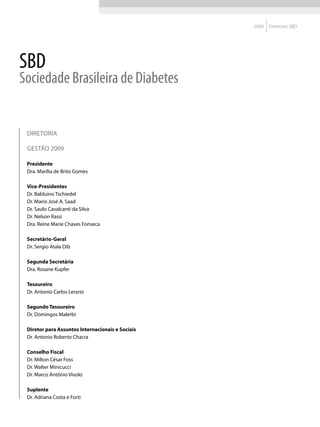 2009   Diretrizes SBD




SBD
Sociedade Brasileira de Diabetes


 DIRETORIA

 GESTÃO 2009

 Presidente
 Dra. Marília de Brito Gomes

 Vice-Presidentes
 Dr. Balduíno Tschiedel
 Dr. Mario José A. Saad
 Dr. Saulo Cavalcanti da Silva
 Dr. Nelson Rassi
 Dra. Reine Marie Chaves Fonseca

 Secretário-Geral
 Dr. Sergio Atala Dib

 Segunda Secretária
 Dra. Rosane Kupfer

 Tesoureiro
 Dr. Antonio Carlos Lerario

 Segundo Tesoureiro
 Dr. Domingos Malerbi

 Diretor para Assuntos Internacionais e Sociais
 Dr. Antonio Roberto Chacra

 Conselho Fiscal
 Dr. Milton César Foss
 Dr. Walter Minicucci
 Dr. Marco Antônio Vívolo

 Suplente
 Dr. Adriana Costa e Forti
 