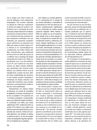Diretrizes SBD 2009




são as drogas com maior número de                 Com relação ao controle glicêmico,       assiste o portador de DM2, como for-
anos de utilização e mais amplamente         em 21 comparações de 13 estudos de            ma de vencer barreiras de resistência
empregadas. Três revisões realizadas         sua revisão sistemática, a metanálise de      à introdução da insulinoterapia7,8.
na década de 1990 que compararam             Goudswaard et al. (B)7 não observou be-           No que concerne ao risco de hipo-
os efeitos da adição de insulina a sul-      nefícios estatisticamente significativos      glicemias, apesar da heterogeneidade
fonilureia com a introdução da insuli-       no uso combinado de insulina neutral          dos critérios de sua definição, dos 14
noterapia isolada obtiveram resultados       protamine Hagedorn (NPH) bedtime e            estudos publicados que as reporta-
controversos. Enquanto Peters e David-       DAOs em relação ao uso de insulinote-         ram, 13 indicaram não haver diferença
son3 concluíram que não se deveria uti-      rapia isolada (uma ou duas injeções di-       significativa de episódios hipoglicêmi-
lizar tratamento combinado com sul-          árias). A exceção foi um estudo (B)6 que,     cos sintomáticos ou bioquímicos entre
fonilureias, por apresentar resultados       combinando insulina e metformina, ob-         o uso de insulina isolada ou combina-
pouco expressivos, em pacientes com          servou redução significativa nos níveis       da às DAOs. Apenas um estudo que
DM2 que usavam insulina, Pugh et al.4        de hemoglobina glicada (A1c) e na dose        associou insulina a metformina obser-
e Johnson et al.5 recomendavam-no,           de insulina administrada. Entretanto, o       vou menor frequência de episódios hi-
considerando sua melhor eficácia (B).        autor comenta que tal estudo não se tra-      poglicêmicos no TC em relação ao uso
Mais recentemente, após publicação           tava de um protocolo de intenção de tra-      de insulinoterapia isolada, apesar de
de Yki-Jarvinen em 2001 (B)6, passou-se      tamento a um alvo preestabelecido, 21%        ter observado melhoria significativa
a enfatizar mais o emprego da terapia        dos pacientes incluídos abandonaram o         do controle glicêmico (C)6,7.
combinada da insulina com DAOs, es-          estudo antes de concluído e os resulta-           Em 10 estudos (13 comparações), a
pecialmente com o uso de metformi-           dos deveriam ter sido interpretados com       análise global do incremento de peso
na em TC com insulina em uma dose            cuidado. Quando comparado à monote-           corporal sugere que os pacientes que
noturna ao deitar (insulina bedtime),        rapia de insulina em uma única dose diá-      utilizaram insulina em uma dose notur-
que apresentava não somente maior            ria, o tratamento combinado de insulina       na apresentaram ganho de peso signi-
eficácia, mas também menor risco de          com DAOs apresentou redução dos ní-           ficativamente maior do que os grupos
hipoglicemias e ganho de peso, além          veis de A1c de 0,3%. Entretanto, ao se uti-   de pacientes que fizeram uso de insu-
de maior receptividade dos pacientes         lizar duas doses diárias de insulina (NPH     lina em uma dose noturna, tanto asso-
à nova terapia, quando comparada à           ou mistura), o tratamento favoreceu essa      ciada à metformina quanto à sulfoni-
introdução de terapia exclusiva com          última (A1c: - 0,4%). Não se chegou a um      lureia. Nas demais comparações, não
insulina (B)6. Entretanto, esses achados     resultado conclusivo quanto à qualidade       se observaram diferenças quanto ao
não foram consistentemente confirma-         de vida relatada em quatro estudos.           ganho de peso no tratamento combi-
dos por outras publicações.                       De maneira geral, a terapia com-         nado com sulfonilureia ou metformina
     Recentemente, em extensa revisão        binada se associou à redução relativa         com múltiplas doses de insulina. Cinco
de literatura, em estudo de metanálise       de 46% no requerimento diário de              estudos que utilizaram duas ou mais
da Biblioteca Cochrane, Goudswaard et        insulina comparada à monoterapia              doses diárias de insulina em monote-
al. (B)7, ao avaliarem 1.911 pacientes em    com insulina. Quando comparado                rapia (NPH, pré-misturas ou análogos),
13 estudos controlados e randomizados        aos regimes de NPH aplicada duas ou           em comparação à terapia combinada
para o uso isolado de insulina e tratamen-   mais vezes ao dia, o efeito poupador          de sulfonilureia ou metformina, com
to combinado com DAOs, que incluía           de insulina do TC de sulfonilureia as-        uma ou mais doses diárias de insu-
sulfonilureia (75%), metformina (4%) ou      sociada ou não à metformina se mos-           lina, não mostraram vantagens para
ambas (21%), fizeram uma análise mais        trou superior ao uso isolado de me-           o melhor controle glicêmico, exceto
extensa e pormenorizada do tema, consi-      tformina (B)7,8. Por permitir controle        um estudo que utilizou o tratamento
derando não somente a eficácia do con-       glicêmico semelhante ao da insulino-          combinado com os dois agentes asso-
trole glicêmico, mas também os efeitos       terapia em uma dose diária, do ponto          ciados (B)9-13. Em todos esses estudos,
no ganho de peso e no risco de hipogli-      de vista prático o TC com uma injeção         observou-se menor ganho de peso no
cemias. Os parágrafos seguintes apresen-     de insulina NPH ao deitar se mostra           tratamento combinado. Quanto aos
tam os resultados de sua avaliação.          potencialmente útil ao médico que             efeitos adversos e de abandono do

56
 
