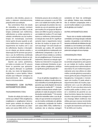 2009   Diretrizes SBD




protocolo a eles devidos, poucos es-          Entretanto, poucos são os estudos con-         consistente em favor da combinação
tudos o relataram sistematicamente,           trolados que comparam o uso de TZDs            com glinidas. Todavia, nessa metanálise
prejudicando sua avaliação.                   com o uso isolado de insulina, além de         não se incluíram comparações entre o
    Nos comentários finais do estudo          que a aprovação do produto não reco-           uso de insulina isolada e o uso combina-
de metanálise, os autores concluem            menda seu uso em pacientes que utili-          do de glinidas com insulina18.
que, em pacientes com DM2, o uso de           zam insulina. Em um grupo de 88 porta-
terapia combinada com metformina,             dores com DM2 no qual se comparou o             Outros antidiabéticos orais
sulfonilureias ou ambas apresenta re-         uso isolado de insulina e TC com trogli-
sultados semelhantes aos da insulino-         tazona ou metformina, demonstraram-                Poucos são os estudos randomizados
terapia em monoterapia, ocorrendo             se redução dos níveis de A1c significati-      controlados com longa duração e elevada
menor ganho de peso quando se adi-            vamente maior e requerimento menor             casuística de pacientes e com de ldo tra-
ciona metformina e maior redução do           da dose de insulina no grupo com TC            tamento combinado de inibidores da α gli-
requerimento de insulina com o uso            com essa droga14. Em outro estudo ran-         cosidades ou com incretinas com insulina,
da sulfonilureia. Quanto à discrepân-         domizado que avaliou 281 pacientes             de forma que não há evidências sobre as
cia em relação aos demais estudos, a          em controle glicêmico inadequado com           potenciais vantagens de seu emprego.
observação de Yki-Jarvinen que preco-         sulfonilureia comparando o uso de in-
niza o uso da metformina combinada            sulina pré-mistura isolada ou combina-          Considerações finais
com a insulina bedtime deverá ser ob-         da com pioglitazona por 18 semanas de
jeto de novos estudos conclusivos (B)7.       tratamento, observou-se redução signi-             O TC de insulina com DAOs permi-
    Quanto aos outros parâmetros,             ficativa nos níveis de A1c no grupo com        te controle comparável ou até superior
em todos os estudos com TC, poucos            terapia combinada. Entretanto, no gru-         ao uso isolado de insulina, especial-
foram os pacientes que apresenta-             po que utilizou pioglitazona, verificou-       mente quando esta é administrada em
ram alguma alteração na qualidade             se significativo ganho de peso (B)15.          dose diária. TC com metformina poten-
de vida, nos níveis de lipoproteínas,                                                        cialmente seria mais efetivo em obter
triglicérides e outros lipídios. Faltam       Glinidas                                       melhor controle glicêmico associado a
estudos que indiquem vantagens no                                                            menor ganho de peso e frequência de
desenvolvimento de complicações                   O uso de glinidas (repaglinidas e na-      hipoglicemia. Comparado à monote-
macro e microvasculares.                      teglinidas) em adição à insulina demons-       rapia com insulina, TC pode reduzir o
                                              trou-se benéfico no controle glicêmico de      requerimento diário de insulina, espe-
Tratamento com outros                         pacientes que ainda dispõem de reserva         cialmente com o uso de sulfonilureia
antidiabéticos orais                          de secreção de insulina (B)16,17. Contudo,     ou TZDs. TC com uma dose noturna de
                                              a análise conclusiva desse achado é pre-       insulina pode auxiliar o clínico a ven-
Tiazolidinedionas (TZDs)                      judicada em razão do pequeno número            cer a resistência do paciente ao uso
                                              de estudos randomizados17,18. Em recente       desse hormônio. Apesar dos inúmeros
    Estudos de adição de insulina a pa-       estudo de metanálise sobre o uso de gli-       estudos e das potenciais vantagens de
cientes que utilizam TZDs (troglitazona,      nidas, em que somente se compararam o          seu emprego, faltam evidências mais
rosiglitazona e pioglitazona) demons-         uso de insulina combinada com glinidas         sólidas para que se possa recomendar
traram graus variáveis de redução da          e o tratamento combinado de insulina           sistematicamente determinada forma
A1c em níveis semelhantes aos obser-          com outras DAOs (TZDs, metformina e            ou regime de tratamento com base no
vados com outras DAOs (0,5% a 1,5%).          acarbose), não se observou vantagem            TC de DAOs com insulina.


                                                          Conclusões finais
                                            Conclusão                                                    Grau de recomendação

 As complicações crônicas do diabetes podem ser evitadas ou retardadas através da manutenção do bom
                                                                                                                   A
 controle glicêmico.


                                                                                                                                  57
 