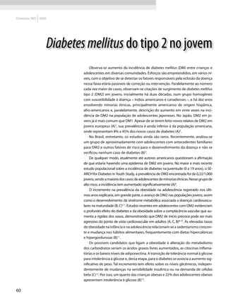 Diretrizes SBD 2009




                      Diabetes mellitus do tipo 2 no jovem
                                  Observa-se aumento da incidência de diabetes mellitus (DM) entre crianças e
                              adolescentes em diversas comunidades. Esforços são empreendidos, em vários ní-
                              veis, com o objetivo de se detectar os fatores responsáveis pela eclosão da doença
                              nessa faixa etária passíveis de correção ou intervenção. Paralelamente ao número
                              cada vez maior de casos, observam-se citações de surgimento de diabetes mellitus
                              tipo 2 (DM2) em jovens, inicialmente há duas décadas, num grupo homogêneo
                              com suscetibilidade à doença – índios americanos e canadenses –, e há dez anos
                              envolvendo minorias étnicas, principalmente americanos de origem hispânica,
                              afro-americanos e, paralelamente, descrição do aumento em vinte vezes na inci-
                              dência de DM2 na população de adolescentes japoneses. No Japão, DM2 em jo-
                              vens já é mais comum que DM1. Apesar de se terem feito novos relatos de DM2 em
                              jovens europeus (A)1, sua prevalência é ainda inferior à da população americana,
                              onde representam 8% a 45% dos novos casos de diabetes (A)2.
                                  No Brasil, entretanto, os estudos ainda são raros. Recentemente, avaliou-se
                              um grupo de aproximadamente cem adolescentes com antecedentes familiares
                              para DM2 e outros fatores de risco para o desenvolvimento da doença e não se
                              verificou nenhum caso de diabetes (B)3.
                                  De qualquer modo, atualmente até autores americanos questionam a afirmação
                              de que estaria havendo uma epidemia de DM2 em jovens. No maior e mais recente
                              estudo populacional sobre a incidência de diabetes na juventude (0 a 19 anos), o SE-
                              ARCH for Diabetes in Youth Study, a prevalência de DM2 encontrada foi de 0,22/1.000
                              jovens, sendo a maioria dos casos de adolescentes de minorias étnicas. Nesse grupo de
                              alto risco, a incidência tem aumentado significativamente (A)4.
                                  O incremento na prevalência da obesidade na adolescência registrado nos últi-
                              mos anos explicaria, em grande parte, o avanço de DM2 nas populações jovens, assim
                              como o desenvolvimento da síndrome metabólica associada a doenças cardiovascu-
                              lares na maturidade (B, C)5-7. Estudos recentes em adolescentes com DM2 evidenciam
                              o profundo efeito do diabetes e da obesidade sobre a complacência vascular que au-
                              menta a rigidez dos vasos, demonstrando que DM2 de início precoce pode ser mais
                              agressivo do ponto de vista cardiovascular em adultos (A, C, B)8-10. As elevadas taxas
                              de obesidade na infância e na adolescência relacionam-se a sedentarismo crescen-
                              te e mudança nos hábitos alimentares, frequentemente com dietas hipercalóricas
                              e hipergordurosas (B)11.
                                  Os possíveis candidatos que ligam a obesidade à alteração do metabolismo
                              dos carboidratos seriam os ácidos graxos livres aumentados, as citocinas inflama-
                              tórias e os baixos níveis de adiponectina. A transição de tolerância normal à glicose
                              para intolerância à glicose e, dessa etapa, para o diabetes se associa a aumento sig-
                              nificativo de peso. Tal incremento tem efeito sobre os níveis glicêmicos, indepen-
                              dentemente de mudanças na sensibilidade insulínica ou na demanda de células
                              beta (C)12. Por isso, um quarto das crianças obesas e 22% dos adolescentes obesos
                              apresentam intolerância à glicose (B)13.

60
 